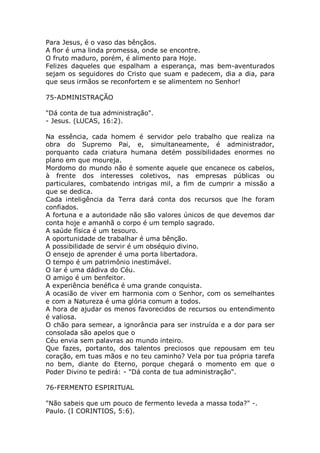 Para Jesus, é o vaso das bênçãos.
A flor é uma linda promessa, onde se encontre.
O fruto maduro, porém, é alimento para Hoje.
Felizes daqueles que espalham a esperança, mas bem-aventurados
sejam os seguidores do Cristo que suam e padecem, dia a dia, para
que seus irmãos se reconfortem e se alimentem no Senhor!
75-ADMINISTRAÇÃO
"Dá conta de tua administração".
- Jesus. (LUCAS, 16:2).
Na essência, cada homem é servidor pelo trabalho que realiza na
obra do Supremo Pai, e, simultaneamente, é administrador,
porquanto cada criatura humana detém possibilidades enormes no
plano em que moureja.
Mordomo do mundo não é somente aquele que encanece os cabelos,
à frente dos interesses coletivos, nas empresas públicas ou
particulares, combatendo intrigas mil, a fim de cumprir a missão a
que se dedica.
Cada inteligência da Terra dará conta dos recursos que lhe foram
confiados.
A fortuna e a autoridade não são valores únicos de que devemos dar
conta hoje e amanhã o corpo é um templo sagrado.
A saúde física é um tesouro.
A oportunidade de trabalhar é uma bênção.
A possibilidade de servir é um obséquio divino.
O ensejo de aprender é uma porta libertadora.
O tempo é um patrimônio inestimável.
O lar é uma dádiva do Céu.
O amigo é um benfeitor.
A experiência benéfica é uma grande conquista.
A ocasião de viver em harmonia com o Senhor, com os semelhantes
e com a Natureza é uma glória comum a todos.
A hora de ajudar os menos favorecidos de recursos ou entendimento
é valiosa.
O chão para semear, a ignorância para ser instruída e a dor para ser
consolada são apelos que o
Céu envia sem palavras ao mundo inteiro.
Que fazes, portanto, dos talentos preciosos que repousam em teu
coração, em tuas mãos e no teu caminho? Vela por tua própria tarefa
no bem, diante do Eterno, porque chegará o momento em que o
Poder Divino te pedirá: - "Dá conta de tua administração".
76-FERMENTO ESPIRITUAL
"Não sabeis que um pouco de fermento leveda a massa toda?" -.
Paulo. (I CORINTIOS, 5:6).
 