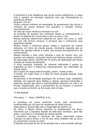 O fermento é uma substância que excita outras substâncias, e nossa
vida é sempre um fermento espiritual com que influenciamos as
existências alheias.
Ninguém vive só.
Temos conosco milhares de expressões do pensamento dos outros e
milhares de outras pessoas nos guardam a atuação mental,
inevitavelmente.
Os raios de nossa influência entrosam-se com
as emissões de quantos nos conhecem direta ou indiretamente, e
pesam na balança do mundo para o bem ou para o mal.
Nossas palavras determinam palavras em quem nos ouve, e, toda
vez que não formos sinceros, é provável que o interlocutor seja
igualmente desleal.
Nossos modos e costumes geram modos e costumes da mesma
natureza, em torno de nossos passos, mormente naqueles que se
situam em posição inferior à nossa, nos círculos da experiência e do
conhecimento.
Nossas atitudes e atos criam atitudes e atos do mesmo teor, em
quantos nos rodeiam, porquanto aquilo que fazemos atinge o domínio
da observação alheia, interferindo no centro de elaboração das forças
mentais de nossos semelhantes.
O único processo, portanto, de reformar edificando é aceitar as
sugestões do bem e praticá-las intensivamente, por intermédio de
nossas ações.
Nas origens de nossas determinações, porém, reside a idéia.
A mente, em razão disso, é a sede de nossa atuação pessoal, onde
estivermos.
Pensamento é fermentação espiritual. Em primeiro lugar estabelece
atitudes, em segundo gera hábitos e, depois, governa expressões e
palavras, através das quais a individualidade influencia na vida e no
mundo. Regenerado, pois, o pensamento de um homem, o caminho
que o conduz ao Senhor se lhe revela reto e limpo.
77-PAI NOSSO
"Pai nosso..." - Jesus. (MATEUS, 6:9).
A grandeza da prece dominical nunca será devidamente
compreendida por nós que lhe recebemos as lições divinas.
Cada palavra, dentro dela, tem a fulguração de sublime luz.
De início, o Mestre Divino lança-lhe os fundamentos em Deus,
ensinando que o Supremo Doador da Vida deve constituir, para nós
todos, o princípio e a finalidade de nossas tarefas.
É necessário começar e continuar em Deus, associando nossos
impulsos ao plano divino, a fim de que nosso trabalho não se perca
no movimento ruinoso ou inútil.
O Espírito Universal do Pai há de presidir-nos o mais humilde esforço,
 
