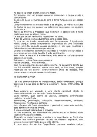 na ação de pensar e falar, ensinar e fazer.
Em seguida, com um simples pronome possessivo, o Mestre exalta a
comunidade.
Depois de Deus, a Humanidade será o tema fundamental de nossas
vidas.
Compreenderemos as necessidades e as aflições, os males e as lutas
de todos os que nos cercam ou estaremos segregados no egoísmo
primitivista.
Todos os triunfos e fracassos que iluminam e obscurecem a Terra
pertencem-nos, de algum modo.
Os soluços de um hemisfério repercutem no outro.
A dor do vizinho é uma advertência para a nossa casa.
O erro de um irmão, examinado nos fundamentos, é igualmente
nosso, porque somos componentes imperfeitos de uma sociedade
menos perfeita, gerando causas perigosas e, por isso, tragédias e
falhas dos outros afetam-nos por dentro.
Quando entendemos semelhante realidade o "império do eu" passa a
incorporar-se por célula bendita à vida santificante.
Sem amor a Deus e à Humanidade, não estamos suficientemente
seguros na oração.
Pai nosso... - disse Jesus para começar.
Pai do Universo... Nosso mundo...
Sem nos associarmos aos propósitos do Pai, na pequenina tarefa que
nos foi permitido executar, nossa prece será, muitas vezes, simples
repetição do "eu quero", invariavelmente cheio de desejos, mas
quase sempre vazio de sensatez e de amor.
78-ENXERTIA DIVINA
“Se não permanecerem na incredulidade, serão enxertados; porque
poderoso é Deus para os tornar a enxertar”.- Paulo. (ROMANOS, 11
:23.)
Toda criatura, em verdade, é uma planta espiritual, objeto de
minucioso cuidado por parte do Divino Semeador.
Cada homem, qual ocorre ao vegetal, apresenta diferenciados
períodos na existência.
Sementeira, germinação, adubação, desenvolvimento, utilidade,
florescência, frutificação, colheita.
Nas vésperas do fruto, desvela-se o pomicultor, com mais carinho,
pelo aprimoramento da árvore.
É imprescindível haja fartura e proveito.
Na luta espiritual, em identidade de circunstâncias, o Senhor adota
iguais normas para conosco.
Atingindo o conhecimento, a razão e a experiência, o Pomicultor
Celeste nos confere precioso recurso de enxertia espiritual, com
vistas à nossa sublimação para a vida eterna.
A cada novo dia de tua “experiência humana, recebes valioso
 