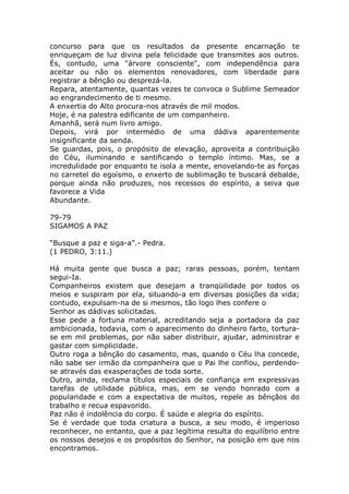 concurso para que os resultados da presente encarnação te
enriqueçam de luz divina pela felicidade que transmites aos outros.
És, contudo, uma "árvore consciente", com independência para
aceitar ou não os elementos renovadores, com liberdade para
registrar a bênção ou desprezá-la.
Repara, atentamente, quantas vezes te convoca o Sublime Semeador
ao engrandecimento de ti mesmo.
A enxertia do Alto procura-nos através de mil modos.
Hoje, é na palestra edificante de um companheiro.
Amanhã, será num livro amigo.
Depois, virá por intermédio de uma dádiva aparentemente
insignificante da senda.
Se guardas, pois, o propósito de elevação, aproveita a contribuição
do Céu, iluminando e santificando o templo íntimo. Mas, se a
incredulidade por enquanto te isola a mente, enovelando-te as forças
no carretel do egoísmo, o enxerto de sublimação te buscará debalde,
porque ainda não produzes, nos recessos do espírito, a seiva que
favorece a Vida
Abundante.
79-79
SIGAMOS A PAZ
“Busque a paz e siga-a”.- Pedra.
(1 PEDRO, 3:11.)
Há muita gente que busca a paz; raras pessoas, porém, tentam
segui-Ia.
Companheiros existem que desejam a tranqüilidade por todos os
meios e suspiram por ela, situando-a em diversas posições da vida;
contudo, expulsam-na de si mesmos, tão logo lhes confere o
Senhor as dádivas solicitadas.
Esse pede a fortuna material, acreditando seja a portadora da paz
ambicionada, todavia, com o aparecimento do dinheiro farto, tortura-
se em mil problemas, por não saber distribuir, ajudar, administrar e
gastar com simplicidade.
Outro roga a bênção do casamento, mas, quando o Céu lha concede,
não sabe ser irmão da companheira que o Pai lhe confiou, perdendo-
se através das exasperações de toda sorte.
Outro, ainda, reclama títulos especiais de confiança em expressivas
tarefas de utilidade pública, mas, em se vendo honrado com a
popularidade e com a expectativa de muitos, repele as bênçãos do
trabalho e recua espavorido.
Paz não é indolência do corpo. É saúde e alegria do espírito.
Se é verdade que toda criatura a busca, a seu modo, é imperioso
reconhecer, no entanto, que a paz legítima resulta do equilíbrio entre
os nossos desejos e os propósitos do Senhor, na posição em que nos
encontramos.
 