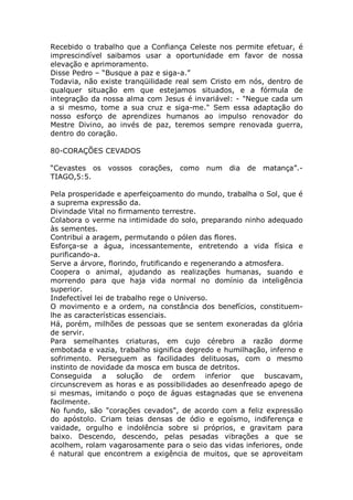 Recebido o trabalho que a Confiança Celeste nos permite efetuar, é
imprescindível saibamos usar a oportunidade em favor de nossa
elevação e aprimoramento.
Disse Pedro – “Busque a paz e siga-a.”
Todavia, não existe tranqüilidade real sem Cristo em nós, dentro de
qualquer situação em que estejamos situados, e a fórmula de
integração da nossa alma com Jesus é invariável: - "Negue cada um
a si mesmo, tome a sua cruz e siga-me." Sem essa adaptação do
nosso esforço de aprendizes humanos ao impulso renovador do
Mestre Divino, ao invés de paz, teremos sempre renovada guerra,
dentro do coração.
80-CORAÇÕES CEVADOS
“Cevastes os vossos corações, como num dia de matança”.-
TIAGO,5:5.
Pela prosperidade e aperfeiçoamento do mundo, trabalha o Sol, que é
a suprema expressão da.
Divindade Vital no firmamento terrestre.
Colabora o verme na intimidade do solo, preparando ninho adequado
às sementes.
Contribui a aragem, permutando o pólen das flores.
Esforça-se a água, incessantemente, entretendo a vida física e
purificando-a.
Serve a árvore, florindo, frutificando e regenerando a atmosfera.
Coopera o animal, ajudando as realizações humanas, suando e
morrendo para que haja vida normal no domínio da inteligência
superior.
Indefectível lei de trabalho rege o Universo.
O movimento e a ordem, na constância dos benefícios, constituem-
lhe as características essenciais.
Há, porém, milhões de pessoas que se sentem exoneradas da glória
de servir.
Para semelhantes criaturas, em cujo cérebro a razão dorme
embotada e vazia, trabalho significa degredo e humilhação, inferno e
sofrimento. Perseguem as facilidades delituosas, com o mesmo
instinto de novidade da mosca em busca de detritos.
Conseguida a solução de ordem inferior que buscavam,
circunscrevem as horas e as possibilidades ao desenfreado apego de
si mesmas, imitando o poço de águas estagnadas que se envenena
facilmente.
No fundo, são "corações cevados", de acordo com a feliz expressão
do apóstolo. Criam teias densas de ódio e egoísmo, indiferença e
vaidade, orgulho e indolência sobre si próprios, e gravitam para
baixo. Descendo, descendo, pelas pesadas vibrações a que se
acolhem, rolam vagarosamente para o seio das vidas inferiores, onde
é natural que encontrem a exigência de muitos, que se aproveitam
 