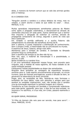 deles, à maneira do homem comum que se vale dos animais gordos
para a matança.
81-A CANDEIA VIVA
"Ninguém acende a candeia e a coloca debaixo da mesa, mas no
velador, e assim alumia a todos os que estão na casa". - Jesus.
MATEUS, 5:15.
Muitos aprendizes interpretaram semelhantes palavras do Mestre
como apelo à pregação sistemática, e desvairaram-se através de
veementes discursos em toda parte. Outros admitiram que o Senhor
lhes impunha a obrigação de violentar os vizinhos, através de
propaganda compulsória da crença, segundo o ponto de vista que
lhes é particular.
Em verdade o sermão edificante e o auxílio fraterno são
indispensáveis na extensão dos benefícios divinos da fé.
Sem a palavra, é quase impossível a distribuição do conhecimento.
Sem o amparo irmão, a fraternidade não se concretizará no mundo.
A assertiva de Jesus, todavia, atinge mais além.
Atentemos para o símbolo da candeia. A claridade na lâmpada
consome força ou combustível.
Sem o sacrifício da energia ou do óleo não há luz.
Para nós, aqui, o material de manutenção é a possibilidade, o
recurso, a vida.
Nossa existência e a candeia Viva.
É um erro lamentável despender nossas forças, sem proveito para
ninguém, sob a medida de nosso egoísmo, de nossa vaidade ou de
nossa limitação pessoal.
Coloquemos nossas possibilidades ao dispor dos semelhantes.
Ninguém deve amealhar as vantagens da experiência terrestre
somente para si. Cada espírito provisoriamente encarnado, no círculo
humano, goza de imensas prerrogativas, quanto à difusão do bem, se
persevera na observância do Amor Universal.
Prega, pois, as revelações do Alto, fazendo-as mais formosas e
brilhantes em teus lábios; insta com parentes e amigos para que
aceitem as verdades imperecíveis; mas, não olvides que a candeia
viva da iluminação espiritual é a perfeita imagem de ti mesmo.
Transforma as tuas energias em bondade e compreensão redentoras
para toda gente, gastando, para isso, o óleo de tua boa-vontade, na
renúncia e no sacrifício, e a tua vida, em Cristo, passará realmente a
brilhar.
82-QUEM SERVE, PROSSEGUE.
"O Filho do Homem não veio para ser servido, mas para servir". -
Jesus. MARCOS, 10:45.
 