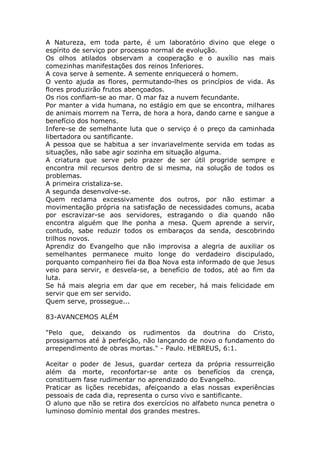A Natureza, em toda parte, é um laboratório divino que elege o
espírito de serviço por processo normal de evolução.
Os olhos atilados observam a cooperação e o auxílio nas mais
comezinhas manifestações dos reinos Inferiores.
A cova serve à semente. A semente enriquecerá o homem.
O vento ajuda as flores, permutando-lhes os princípios de vida. As
flores produzirão frutos abençoados.
Os rios confiam-se ao mar. O mar faz a nuvem fecundante.
Por manter a vida humana, no estágio em que se encontra, milhares
de animais morrem na Terra, de hora a hora, dando carne e sangue a
benefício dos homens.
Infere-se de semelhante luta que o serviço é o preço da caminhada
libertadora ou santificante.
A pessoa que se habitua a ser invariavelmente servida em todas as
situações, não sabe agir sozinha em situação alguma.
A criatura que serve pelo prazer de ser útil progride sempre e
encontra mil recursos dentro de si mesma, na solução de todos os
problemas.
A primeira cristaliza-se.
A segunda desenvolve-se.
Quem reclama excessivamente dos outros, por não estimar a
movimentação própria na satisfação de necessidades comuns, acaba
por escravizar-se aos servidores, estragando o dia quando não
encontra alguém que lhe ponha a mesa. Quem aprende a servir,
contudo, sabe reduzir todos os embaraços da senda, descobrindo
trilhos novos.
Aprendiz do Evangelho que não improvisa a alegria de auxiliar os
semelhantes permanece muito longe do verdadeiro discipulado,
porquanto companheiro fiei da Boa Nova esta informado de que Jesus
veio para servir, e desvela-se, a benefício de todos, até ao fim da
luta.
Se há mais alegria em dar que em receber, há mais felicidade em
servir que em ser servido.
Quem serve, prossegue...
83-AVANCEMOS ALÉM
"Pelo que, deixando os rudimentos da doutrina do Cristo,
prossigamos até à perfeição, não lançando de novo o fundamento do
arrependimento de obras mortas." - Paulo. HEBREUS, 6:1.
Aceitar o poder de Jesus, guardar certeza da própria ressurreição
além da morte, reconfortar-se ante os benefícios da crença,
constituem fase rudimentar no aprendizado do Evangelho.
Praticar as lições recebidas, afeiçoando a elas nossas experiências
pessoais de cada dia, representa o curso vivo e santificante.
O aluno que não se retira dos exercícios no alfabeto nunca penetra o
luminoso domínio mental dos grandes mestres.
 
