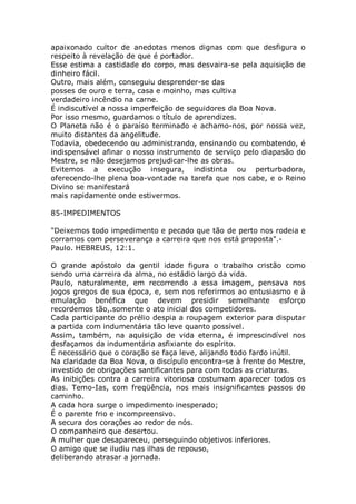 apaixonado cultor de anedotas menos dignas com que desfigura o
respeito à revelação de que é portador.
Esse estima a castidade do corpo, mas desvaira-se pela aquisição de
dinheiro fácil.
Outro, mais além, conseguiu desprender-se das
posses de ouro e terra, casa e moinho, mas cultiva
verdadeiro incêndio na carne.
É indiscutível a nossa imperfeição de seguidores da Boa Nova.
Por isso mesmo, guardamos o título de aprendizes.
O Planeta não é o paraíso terminado e achamo-nos, por nossa vez,
muito distantes da angelitude.
Todavia, obedecendo ou administrando, ensinando ou combatendo, é
indispensável afinar o nosso instrumento de serviço pelo diapasão do
Mestre, se não desejamos prejudicar-lhe as obras.
Evitemos a execução insegura, indistinta ou perturbadora,
oferecendo-lhe plena boa-vontade na tarefa que nos cabe, e o Reino
Divino se manifestará
mais rapidamente onde estivermos.
85-IMPEDIMENTOS
"Deixemos todo impedimento e pecado que tão de perto nos rodeia e
corramos com perseverança a carreira que nos está proposta".-
Paulo. HEBREUS, 12:1.
O grande apóstolo da gentil idade figura o trabalho cristão como
sendo uma carreira da alma, no estádio largo da vida.
Paulo, naturalmente, em recorrendo a essa imagem, pensava nos
jogos gregos de sua época, e, sem nos referirmos ao entusiasmo e à
emulação benéfica que devem presidir semelhante esforço
recordemos tão,.somente o ato inicial dos competidores.
Cada participante do prélio despia a roupagem exterior para disputar
a partida com indumentária tão leve quanto possível.
Assim, também, na aquisição de vida eterna, é imprescindível nos
desfaçamos da indumentária asfixiante do espírito.
É necessário que o coração se faça leve, alijando todo fardo inútil.
Na claridade da Boa Nova, o discípulo encontra-se à frente do Mestre,
investido de obrigações santificantes para com todas as criaturas.
As inibições contra a carreira vitoriosa costumam aparecer todos os
dias. Temo-Ias, com freqüência, nos mais insignificantes passos do
caminho.
A cada hora surge o impedimento inesperado;
É o parente frio e incompreensivo.
A secura dos corações ao redor de nós.
O companheiro que desertou.
A mulher que desapareceu, perseguindo objetivos inferiores.
O amigo que se iludiu nas ilhas de repouso,
deliberando atrasar a jornada.
 