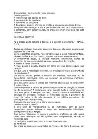 O cooperador que a morte levou consigo. '
O ódio gratuito.
A indiferença aos apelos do bem.
A perseguição da maldade.
A tormenta da discórdia.
A Boa Nova, porém, oferece ao cristão a conquista da glória divina.
Se quisermos alcançar a meta, ponhamos de lado todo impedimento
e corramos, com perseverança, na prova de amor e luz que nos está
proposta.
86-ESTÁS DOENTE?
"E a oração da fé salvará o doente, e o Senhor o levantará," - TIAGO,
5:15.
Todas as criaturas humanas adoecem, todavia, são raros aqueles que
cogitam de cura real.
Se te encontras enfermo, não acredites que a ação medicamentosa,
através da boca ou dos poros, te possa restaurar integralmente.
O comprimido ajuda, a injeção melhora, entretanto, nunca te
esqueças de que os verdadeiros males procedem do coração.
A mente é fonte criadora.
A vida, pouco a pouco, plasma em torno de teus passos aquilo que
desejas.
De que vale a medicação exterior, se prossegues triste, acabrunhado
ou insubmisso?
De outras vezes, pedes o socorro de médicos humanos ou de
benfeitores espirituais, mas, ao surgirem as primeiras melhoras,
abandonas o remédio
ou o conselho salutar e voltas aos mesmos abusos que te conduziram
à enfermidade.
Como regenerar a saúde, se perdes longas horas na posição da cólera
ou do desânimo? A indignação rara, quando justa e construtiva no
interesse geral, é sempre um bem, quando sabemos orientá-la em
serviços de elevação; contudo, a indignação diária, a propósito de
tudo, de todos e de nós mesmos, é um hábito pernicioso, de
conseqüências imprevisíveis.
O desalento, por sua vez, é clima anestesiante,
que entorpece e destrói.
E que falar da maledicência ou da inutilidade, com as quais
despendes tempo valioso e longo em conversação infrutífera,
extinguindo as tuas forças?
Que gênio milagroso te doará o equilíbrio orgânico, se não sabes
calar, nem desculpar, se não ajudas, nem compreendes, se não te
humilhas para
os desígnios superiores, nem procuras harmonia com
os homens?
Por mais se apressem socorristas da Terra e do Plano Espiritual, em
 