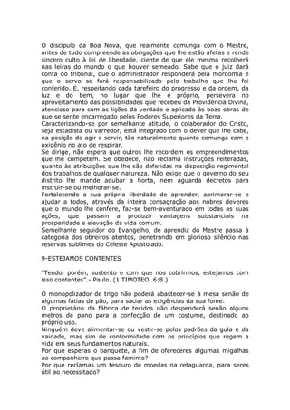 O discípulo da Boa Nova, que realmente comunga com o Mestre,
antes de tudo compreende as obrigações que lhe estão afetas e rende
sincero culto à lei de liberdade, ciente de que ele mesmo recolherá
nas leiras do mundo o que houver semeado. Sabe que o juiz dará
conta do tribunal, que o administrador responderá pela mordomia e
que o servo se fará responsabilizado pelo trabalho que lhe foi
conferido. E, respeitando cada tarefeiro do progresso e da ordem, da
luz e do bem, no lugar que lhe é próprio, persevera no
aproveitamento das possibilidades que recebeu da Providência Divina,
atencioso para com as lições da verdade e aplicado às boas obras de
que se sente encarregado pelos Poderes Superiores da Terra.
Caracterizando-se por semelhante atitude, o colaborador do Cristo,
seja estadista ou varredor, está integrado com o dever que lhe cabe,
na posição de agir e servir, tão naturalmente quanto comunga com o
oxigênio no ato de respirar.
Se dirige, não espera que outros lhe recordem os empreendimentos
que lhe competem. Se obedece, não reclama instruções reiteradas,
quanto às atribuições que lhe são deferidas na disposição regimental
dos trabalhos de qualquer natureza. Não exige que o governo do seu
distrito lhe mande adubar a horta, nem aguarda decretos para
instruir-se ou melhorar-se.
Fortalecendo a sua própria liberdade de aprender, aprimorar-se e
ajudar a todos, através da inteira consagração aos nobres deveres
que o mundo lhe confere, faz-se bem-aventurado em todas as suas
ações, que passam a produzir vantagens substanciais na
prosperidade e elevação da vida comum.
Semelhante seguidor do Evangelho, de aprendiz do Mestre passa à
categoria dos obreiros atentos, penetrando em glorioso silêncio nas
reservas sublimes do Celeste Apostolado.
9-ESTEJAMOS CONTENTES
"Tendo, porém, sustento e com que nos cobrirmos, estejamos com
isso contentes”.- Paulo. (1 TIMOTEO, 6:8.)
O monopolizador de trigo não poderá abastecer-se à mesa senão de
algumas fatias de pão, para saciar as exigências da sua fome.
O proprietário da fábrica de tecidos não despenderá senão alguns
metros de pano para a confecção de um costume, destinado ao
próprio uso.
Ninguém deve alimentar-se ou vestir-se pelos padrões da gula e da
vaidade, mas sim de conformidade com os princípios que regem a
vida em seus fundamentos naturais.
Por que esperas o banquete, a fim de ofereceres algumas migalhas
ao companheiro que passa faminto?
Por que reclamas um tesouro de moedas na retaguarda, para seres
útil ao necessitado?
 