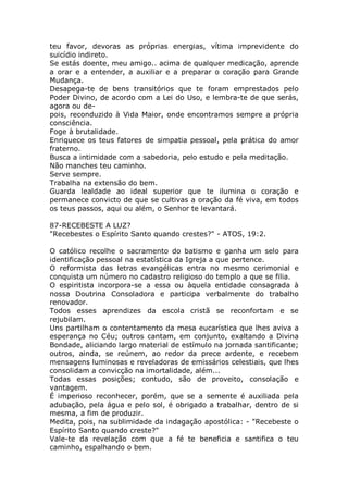 teu favor, devoras as próprias energias, vítima imprevidente do
suicídio indireto.
Se estás doente, meu amigo.. acima de qualquer medicação, aprende
a orar e a entender, a auxiliar e a preparar o coração para Grande
Mudança.
Desapega-te de bens transitórios que te foram emprestados pelo
Poder Divino, de acordo com a Lei do Uso, e lembra-te de que serás,
agora ou de-
pois, reconduzido à Vida Maior, onde encontramos sempre a própria
consciência.
Foge à brutalidade.
Enriquece os teus fatores de simpatia pessoal, pela prática do amor
fraterno.
Busca a intimidade com a sabedoria, pelo estudo e pela meditação.
Não manches teu caminho.
Serve sempre.
Trabalha na extensão do bem.
Guarda lealdade ao ideal superior que te ilumina o coração e
permanece convicto de que se cultivas a oração da fé viva, em todos
os teus passos, aqui ou além, o Senhor te levantará.
87-RECEBESTE A LUZ?
"Recebestes o Espírito Santo quando crestes?" - ATOS, 19:2.
O católico recolhe o sacramento do batismo e ganha um selo para
identificação pessoal na estatística da Igreja a que pertence.
O reformista das letras evangélicas entra no mesmo cerimonial e
conquista um número no cadastro religioso do templo a que se filia.
O espiritista incorpora-se a essa ou àquela entidade consagrada à
nossa Doutrina Consoladora e participa verbalmente do trabalho
renovador.
Todos esses aprendizes da escola cristã se reconfortam e se
rejubilam.
Uns partilham o contentamento da mesa eucarística que lhes aviva a
esperança no Céu; outros cantam, em conjunto, exaltando a Divina
Bondade, aliciando largo material de estímulo na jornada santificante;
outros, ainda, se reúnem, ao redor da prece ardente, e recebem
mensagens luminosas e reveladoras de emissários celestiais, que lhes
consolidam a convicção na imortalidade, além...
Todas essas posições; contudo, são de proveito, consolação e
vantagem.
É imperioso reconhecer, porém, que se a semente é auxiliada pela
adubação, pela água e pelo sol, é obrigado a trabalhar, dentro de si
mesma, a fim de produzir.
Medita, pois, na sublimidade da indagação apostólica: - "Recebeste o
Espírito Santo quando creste?"
Vale-te da revelação com que a fé te beneficia e santifica o teu
caminho, espalhando o bem.
 