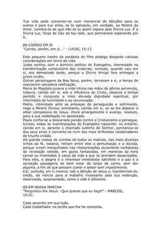 Tua vida pode converter-se num manancial de bênçãos para os
outros e para tua alma, se te aplicares, em verdade, ao Mestre do
Amor. Lembra-te de que não és tu quem espera pela Divina Luz. É a
Divina Luz, força do Céu ao teu lado, que permanece esperando por
ti.
88-CAINDO EM SI
"Caindo, porém, em si..." - LUCAS, 15:17.
Este pequeno trecho da parábola do filho pródigo desperta valiosas
considerações em torno da vida.
Judas sonhou com o domínio político do Evangelho, interessado na
transformação compulsória das criaturas; contudo, quando caiu em
si, era demasiado tarde, porque o Divino Amigo fora entregue a
juízes cruéis.
Outras personagens da Boa Nova, porém, tornaram a si, a tempo de
realizarem salvadora retificação,
Maria de Magdala pusera a vida íntima nas mãos de gênios perversos,
todavia, caindo em si, sob a influência do Cristo, observa o tempo
perdido e conquista a mais elevada dignidade espiritual, por
intermédio da humildade e aa renunciação.
Pedro, intimidado ante as ameaças de perseguição e sofrimento,
nega o Mestre Divino; entretanto, caindo em si, ao se lhe deparar o
olhar compassivo de Jesus, chora amargamente e avança, resoluto,
para a sua reabilitação no apostolado.
Paulo confia-se a desvairada paixão contra o Cristianismo e persegue,
furioso, todas as manifestações do Evangelho nascente; no entanto,
caindo em si, perante o chamado sublime do Senhor, penitencia-se
dos seus erros e converte-se num dos mais brilhantes colaboradores
do triunfo cristão.
Há grande massa de crentes de todos os matizes, nas mais diversas
linhas da fé, todavia, reinam entre eles a perturbação e a dúvida,
porque vivem mergulhados nas interpretações puramente verbalistas
da revelação celeste, em gozos fantasistas, em mentiras da hora
carnal ou imantados à casca da vida a que se prendem desavisados.
Para eles, a alegria é o interesse imediatista satisfeito e a paz é a
sensação passageira de bem estar do corpo de carne, sem dor
alguma, a fim de que possam comer e beber sem impedimento.
Cai, contudo, em ti mesmo, sob a bênção de Jesus e, transferindo-te,
então, da inércia para o trabalho incessante pela tua redenção,
observarás, surpreendido, como a vida é diferente.
89-EM NOSSA MARCHA
“Perguntou-lhe Jesus: -Que queres que eu faça?” - MARCOS,
10:51.
Cada aprendiz em sua lição.
Cada trabalhador na tarefa que lhe foi cometida.
 