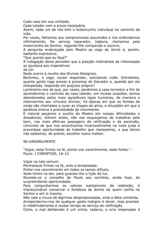 Cada vaso em sua utilidade.
Cada lutador com a prova necessária.
Assim, cada um de nós tem o testemunho individual no caminho da
vida.
Por vezes, falhamos aos compromissos assumidos e nos endividamos
infinitamente, No serviço reparador, todavia, clamamos pela
misericórdia do Senhor, rogando-lhe compaixão e socorro.
A pergunta endereçada pelo Mestre ao cego de Jericó é, porém,
bastante expressiva.
"Que queres que eu faça?"
A indagação deixa perceber que a posição melindrosa do interessado
se ajustava aos imperativos
da Lei.
Nada ocorre à revelia dos Divinos Desígnios.
Bartimeu, o cego, soube responder, solicitando visão. Entretanto,
quanta gente roga acesso à presença do Salvador e, quando por ele
interpelada, responde em prejuízo próprio?
Lembremo-nos de que, por vezes, perdemos a casa terrestre a fim de
aprendermos o caminho da casa celeste; em muitas ocasiões, somos
abandonados pelos mais agradáveis laços humanos, de maneira a
retornarmos aos vínculos divinos; há épocas em que as feridas do
corpo são chamadas a curar as chagas da alma, e situações em que a
paralisia ensina a preciosidade do movimento.
É natural peçamos o auxílio do Mestre em nossas dificuldades e
dissabores; entrem entes, não nos esqueçamos de trabalhar pelo
bem, nas mais aflitivas passagens da retificação e da ascensão,
convictos de que nos encontramos invariavelmente na mais justa e
proveitosa oportunidade de trabalho que merecemos, e que talvez
não saibamos, de pronto, escolher outra melhor.
90-VARONILMENTE
"Vigiai, estai firmes na fé, portai-vos varonilmente, sede fortes." -
Paulo. I CORINTIOS, 16:13.
Vigiai na luta comum.
Permanecei firmes na fé, ante a tempestade.
Portai-vos varonilmente em todos os lances difíceis.
Sede fortes na dor, para guardar-lhe a lição de luz.
Reveste-se o conselho de Paulo aos coríntios, ainda hoje, de
surpreendente oportunidade.
Para conquistarmos os valores substanciais da redenção, é
imprescindível conservar a fortaleza de ânimo de quem confia no
Senhor e em si mesmo.
Não vale a chuva de lágrimas despropositadas, ante a falta cometida.
Arrependermo-nos de qualquer gesto maligno é dever, mas pranteá-
lo indefinidamente é roubar tempo ao serviço de retificação.
Certo, o mal deliberado é um crime, todavia, o erro impensado é
 
