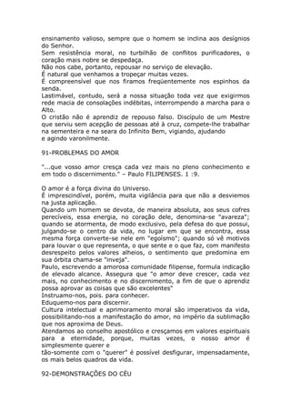 ensinamento valioso, sempre que o homem se inclina aos desígnios
do Senhor.
Sem resistência moral, no turbilhão de conflitos purificadores, o
coração mais nobre se despedaça.
Não nos cabe, portanto, repousar no serviço de elevação.
É natural que venhamos a tropeçar muitas vezes.
É compreensível que nos firamos freqüentemente nos espinhos da
senda.
Lastimável, contudo, será a nossa situação toda vez que exigirmos
rede macia de consolações indébitas, interrompendo a marcha para o
Alto.
O cristão não é aprendiz de repouso falso. Discípulo de um Mestre
que serviu sem acepção de pessoas até à cruz, compete-lhe trabalhar
na sementeira e na seara do Infinito Bem, vigiando, ajudando
e agindo varonilmente.
91-PROBLEMAS DO AMOR
"...que vosso amor cresça cada vez mais no pleno conhecimento e
em todo o discernimento." – Paulo FILIPENSES. 1 :9.
O amor é a força divina do Universo.
É imprescindível, porém, muita vigilância para que não a desviemos
na justa aplicação.
Quando um homem se devota, de maneira absoluta, aos seus cofres
perecíveis, essa energia, no coração dele, denomina-se "avareza";
quando se atormenta, de modo exclusivo, pela defesa do que possui,
julgando-se o centro da vida, no lugar em que se encontra, essa
mesma força converte-se nele em "egoísmo"; quando só vê motivos
para louvar o que representa, o que sente e o que faz, com manifesto
desrespeito pelos valores alheios, o sentimento que predomina em
sua órbita chama-se "inveja".
Paulo, escrevendo a amorosa comunidade filipense, formula indicação
de elevado alcance. Assegura que "o amor deve crescer, cada vez
mais, no conhecimento e no discernimento, a fim de que o aprendiz
possa aprovar as coisas que são excelentes"
Instruamo-nos, pois. para conhecer.
Eduquemo-nos para discernir.
Cultura intelectual e aprimoramento moral são imperativos da vida,
possibilitando-nos a manifestação do amor, no império da sublimação
que nos aproxima de Deus.
Atendamos ao conselho apostólico e cresçamos em valores espirituais
para a eternidade, porque, muitas vezes, o nosso amor é
simplesmente querer e
tão-somente com o "querer" é possível desfigurar, impensadamente,
os mais belos quadros da vida.
92-DEMONSTRAÇÕES DO CÉU
 