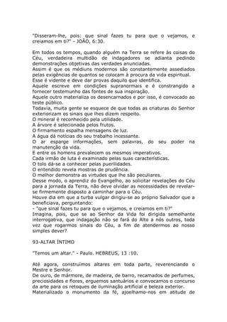 "Disseram-lhe, pois: que sinal fazes tu para que o vejamos, e
creiamos em ti?" - JOÃO, 6:30.
Em todos os tempos, quando alguém na Terra se refere às coisas do
Céu, verdadeira multidão de indagadores se adianta pedindo
demonstrações objetivas das verdades anunciadas.
Assim é que os médiuns modernos são constantemente assediados
pelas exigências de quantos se colocam à procura da vida espiritual.
Esse é vidente e deve dar provas daquilo que identifica.
Aquele escreve em condições supranormais e é constrangido a
fornecer testemunho das fontes de sua inspiração.
Aquele outro materializa os desencarnados e por isso, é convocado ao
teste público.
Todavia, muita gente se esquece de que todas as criaturas do Senhor
exteriorizam os sinais que lhes dizem respeito.
O mineral é reconhecido pela utilidade.
A árvore é selecionada pelos frutos.
O firmamento espalha mensagens de luz.
A água dá notícias do seu trabalho incessante.
O ar esparge informações, sem palavras, do seu poder na
manutenção da vida.
E entre os homens prevalecem os mesmos imperativos.
Cada irmão de luta é examinado pelas suas características.
O tolo dá-se a conhecer pelas puerilidades.
O entendido revela mostras de prudência.
O melhor demonstra as virtudes que lhe são peculiares.
Desse modo, o aprendiz do Evangelho, ao solicitar revelações do Céu
para a jornada da Terra, não deve olvidar as necessidades de revelar-
se firmemente disposto a caminhar para o Céu.
Houve dia em que a turba vulgar dirigiu-se ao próprio Salvador que a
beneficiava, perguntando:
- "que sinal fazes tu para que o vejamos, e creiamos em ti?"
Imagina, pois, que se ao Senhor da Vida foi dirigida semelhante
interrogativa, que indagação não se fará do Alto a nós outros, toda
vez que rogarmos sinais do Céu, a fim de atendermos ao nosso
simples dever?
93-ALTAR ÍNTIMO
"Temos um altar." - Paulo. HEBREUS, 13 :10.
Até agora, construímos altares em toda parte, reverenciando o
Mestre e Senhor.
De ouro, de mármore, de madeira, de barro, recamados de perfumes,
preciosidades e flores, erguemos santuários e convocamos o concurso
da arte para os retoques de iluminação artificial e beleza exterior.
Materializado o monumento da fé, ajoelhamo-nos em atitude de
 