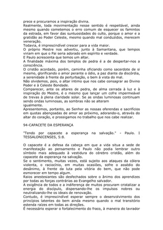 prece e procuramos a inspiração divina.
Realmente, toda movimentação nesse sentido é respeitável, ainda
mesmo quando cometemos o erro comum de esquecer os famintos
da estrada, em favor das suntuosidades do culto, porque o amor e a
gratidão ao Poder Celeste, mesmo quando mal conduzidos, merecem
veneração.
Todavia, é imprescindível crescer para a vida maior.
O próprio Mestre nos advertiu, junto à Samaritana, que tempos
viriam em que o Pai seria adorado em espírito e verdade.
E Paulo acrescenta que temos um altar.
A finalidade máxima dos templos de pedra é a de despertar-nos a
consciência.
O cristão acordado, porém, caminha oficiando como sacerdote de si
mesmo, glorificando o amor perante o ódio, a paz diante da discórdia,
a serenidade à frente da perturbação, o bem à vista do mal.
Não olvidemos, pois, o altar íntimo que nos cabe consagrar ao Divino
Poder e à Celeste Bondade.
Comparecer, ante os altares de pedra, de alma cerrada à luz e à
inspiração do Mestre, é o mesmo que lançar um cofre impermeável
de trevas à plena claridade solar. Se as ondas luminosas continuam
sendo ondas luminosas, as sombras não se alteram
igualmente.
Apresentemos, portanto, ao Senhor as nossas oferendas e sacrifícios
em quotas abençoadas de amor ao próximo, adorando-o, através do
altar do coração, e prossigamos no trabalho que nos cabe realizar.
94-CAPACETE DA ESPERANÇA
"Tendo por capacete a esperança na salvação." - Paulo. I
TESSALONICENSES, 5:8.
O capacete é a defesa da cabeça em que a vida situa a sede de
manifestação ao pensamento e Paulo não podia lembrar outro
símbolo mais adequado à vestidura do cérebro cristão, além do
capacete da esperança na salvação.
Se o sentimento, muitas vezes, está sujeito aos ataques da cólera
violenta, o raciocínio, em muitas ocasiões, sofre o assédio do
desânimo, à frente da luta pela vitória do bem, que não pode
esmorecer em tempo algum.
Raios anestesiantes são desfechados sobre o ânimo dos aprendizes
por todas as forças contrárias ao Evangelho salvador.
A exigência de todos e a indiferença de muitos procuram cristalizar a
energia do discípulo, dispersando-lhe os impulsos nobres ou
neutralizando-lhe os ideais de renovação.
Contudo, é imprescindível esperar sempre o desenvolvimento dos
princípios latentes do bem ainda mesmo quando o mal transitório
estenda raízes em todas as direções.
É necessário esperar o fortalecimento do fraco, à maneira do lavrador
 