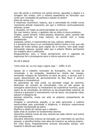 que não perde a confiança nos grelos tenros; aguardar a alegria e a
coragem dos tristes, com a mesma expectativa do floricultor que
conta com revelações de perfume e beleza no jardim
cheio de ramos nus.
É imperioso reconhecer, todavia, que a serenidade do cristão nunca
representa atitude inoperante, por agir e melhorar continuadamente
pessoas, coisas.
e situações, em todas as particularidades do caminho.
Por isso mesmo, talvez, o apóstolo não se refere à touca protetora.
Chapéu, quase sempre, indica passeio, descanso, jazer, quando não
defina convenção no traje exterior, de acordo com a moda
estabelecida.
Capacete, porém, é indumentária de luta, esforço, defensiva.
E o discípulo de Jesus é um combatente efetivo contra o mal, que não
dispõe de multo tempo para cogitar de si mesmo, nem pode exigir
demasiado repouso, quando sabe que o próprio Mestre permanece
em trabalho ativo e edificante.
Resguardemos, pois, o nosso pensamento com o capacete da
esperança fiel e prossigamos para a vitória suprema do bem.
95-VÊ E SEGUE
"Uma coisa sei: eu era cego e agora vejo." - JOÃO, 9:25.
Apesar de o trabalho renovador do Evangelho, nos círculos da
consolação e da pregação, desdobrar-se, diante das massas,
semeando milagres de reconforto na alma do povo, o serviço sutil e
quase desconhecido do aproveitamento da Boa Nova é sempre
individual e intransferível.
Os aprendizes da vida cristã, na atividade vulgar do caminho,
desfrutam do conceito de normalidade, mas se não gozam de
vantagens observáveis no imediatismo da experiência humana, quais
sejam as da consolação, do estímulo ou da prosperidade material, de
maneira a gravarem o ensinamento vivo de Jesus, nas próprias vidas,
passam à categoria de
pessoas estranha, muita vez ante os próprios companheiros de
ministério.
Chegado a semelhante posição, e se sabe aproveitar a sublime
oportunidade pela submissão e diligência, o discípulo experimenta
completa transposição de plano.
Modifica a tabela de valores que o rodeiam.
Sabe onde se ocultam os fundamentos eternos.
Descortina esferas novas de luta, através da visão interior que outros
não compreendem.
Descobre diferentes motivos de elevação, por intermédio do sacrifício
pessoal, e identifica fontes mais altas de incentivo ao esforço próprio.
Em vista disso, freqüentemente provoca discussões acesas, com
respeito à atitude que adota
 