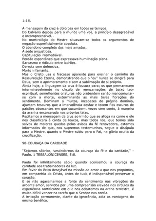 1:18.
A mensagem da cruz é dolorosa em todos os tempos.
Do Calvário desceu para o mundo uma voz, a princípio desagradável
e incompreensível. .
No martirológio do Mestre situavam-se todos os argumentos de
negação superficialmente absoluta.
O abandono completo dos mais amados.
A sede angustiosa.
Capitulação irremediável.
Perdão espontâneo que expressava humilhação plena.
Sarcasmo e ridículo entre ladrões.
Derrota sem defensiva.
Morte infamante.
Mas o Cristo usa o fracasso aparente para ensinar o caminho da
Ressurreição Eterna, demonstrando que o "eu" nunca se dirigirá para
Deus, sem o aprimoramento e sem a sublimação de si próprio.
Ainda hoje, a linguagem da cruz é loucura para; os que permanecem
interminavelmente no círculo de reencarnações de baixo teor
espiritual; semelhantes criaturas não pretendem senão mancomunar-
se com a morte, exterminando as mais belas florações do
sentimento. Dominam a muitos, incapazes do próprio domínio,
ajuntam tesouros que a imprudência desfaz e tecem fios escuros de
paixões obcecantes em que sucumbem, vezes sem conto, à maneira
da aranha encarcerada nas próprias teias.
Repitamos a mensagem da cruz ao irmão que se afoga na carne e ele
nos classificará à conta de loucos, mas todos nós, que temos sido
salvos de maiores quedas pelos avisos da fé renovadora, estamos
informados de que, nos supremos testemunhos, segue o discípulo
para o Mestre, quanto o Mestre subiu para o Pai, na glória oculta da
crucificação.
98-COURAÇA DA CARIDADE
"Sejamos sóbrios, vestindo-nos da couraça da fé e da caridade," -
Paulo. 1 TESSALONICENSES, 5:8.
Paulo foi infinitamente sábio quando aconselhou a couraça da
caridade aos trabalhadores da luz.
Em favor do êxito desejável na missão de amor a que nos propomos,
em companhia do Cristo, antes de tudo é indispensável preservar o
coração.
E se não agasalharmos a fonte do sentimento nas vibrações do
ardente amor, servidos por uma compreensão elevada nos círculos da
experiência santificante em que nos debatemos na arena terrestre, é
muito difícil vencer na tarefa que o Senhor nos confia.
A irritação permanente, diante da ignorância, adia as vantagens do
ensino benéfico.
 