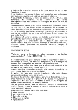 A indignação excessiva, perante a fraqueza, extermina os germes
frágeis da virtude.
A ira freqüente, no campo da luta, pode multiplicar-nos os inimigos
sem qualquer proveito para a obra a que nos devotamos.
A severidade demasiada, à frente de pessoas ainda estranhas aos
benefícios da disciplina, faz-se acompanhar de efeitos
contraproducentes por escassez de educação do meio em que se
manifesta.
Compreendendo, assim, que o cristão se acha num verdadeiro estado
de luta, em que, por vezes, somos defrontados por sugestões da
irritação intemperante, da indignação inoportuna, da ira injustificada
ou da severidade destrutiva, o apóstolo dos gentios receitou-nos a
couraça da caridade, por sentinela defensiva dos órgãos centrais de
expressão da vida.
É indispensável armar o coração de infinito entendimento fraterno
para atender ao ministério em que nos empenhamos.
A convicção e o entusiasmo da fé bastam para começar
honrosamente, mas para continuar o serviço, e terminá-lo com êxito,
ninguém poderá prescindir da caridade paciente, benigna e
invencível.
99-PERSISTE E SEGUE
"Portanto, tornai a levantar as mãos cansadas e os joelhos
desconjuntados." - Paulo. HEBREUS,12 :12.
O lavrador desatento quase sempre escuta as sugestões do cansaço.
Interrompe o serviço, em razão da tempestade, e a inundação lhe
rouba a obra começada e lhe aniquila a coragem incipiente.
Descansa, em virtude dos calos que a enxada lhe ofereceu, e os
vermes se incumbem de anular-lhe o serviço.
Levanta as mãos, no princípio, mas não sabe tornar a levantá-las, na
continuidade da tarefa, e perde a colheita.
O viajor, por sua vez, quando invigilante, não sabe chegar
convenientemente ao termo da jornada.
Queixa-se da canícula e adormece na penumbra de ilusórios abrigos,
onde inesperados perigos o surpreendem. De outras vezes, salienta a
importância dos pés ensangüentados e deita-se às margens da
senda, transformando-se em mendigo comum.
Usa os joelhos sadios, não se dispondo, todavia, a mobilizá-los
quando desconjuntados e feridos, e perde a alegria de alcançar a
meta na ocasião prevista.
Assim acontece conosco na jornada espiritual.
A luta é o meio.
O aprimoramento é o fim.
A desilusão amarga.
A dificuldade complica.
A ingratidão dói.
 