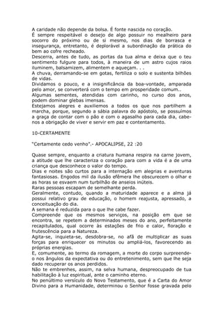 A caridade não depende da bolsa. É fonte nascida no coração.
É sempre respeitável o desejo de algo possuir no mealheiro para
socorro do próximo ou de si mesmo, nos dias de borrasca e
insegurança, entretanto, é deplorável a subordinação da prática do
bem ao cofre recheado.
Descerra, antes de tudo, as portas da tua alma e deixa que o teu
sentimento fulgure para todos, à maneira de um astro cujos raios
iluminem, balsamizem, alimentem e aqueçam. . .
A chuva, derramando-se em gotas, fertiliza o solo e sustenta bilhões
de vidas.
Dividamos o pouco, e a insignificância da boa-vontade, amparada
pelo amor, se converterá com o tempo em prosperidade comum..
Algumas sementes, atendidas com carinho, no curso dos anos,
podem dominar glebas imensas.
Estejamos alegres e auxiliemos a todos os que nos partilhem a
marcha, porque, segundo a sábia palavra do apóstolo, se possuímos
a graça de contar com o pão e com o agasalho para cada dia, cabe-
nos a obrigação de viver e servir em paz e contentamento.
10-CERTAMENTE
“Certamente cedo venho”.- APOCALIPSE, 22 :20
Quase sempre, enquanto a criatura humana respira na carne jovem,
a atitude que lhe caracteriza o coração para com a vida é a de uma
criança que desconhece o valor do tempo.
Dias e noites são curtos para a internação em alegrias e aventuras
fantasiosas. Engodos mil da ilusão efêmera lhe obscurecem o olhar e
as horas se esvaem num turbilhão de anseios inúteis.
Raras pessoas escapam de semelhante perda.
Geralmente, contudo, quando a maturidade aparece e a alma já
possui relativo grau de educação, o homem reajusta, apressado, a
conceituação do dia.
A semana é reduzida para o que lhe cabe fazer.
Compreende que os mesmos serviços, na posição em que se
encontra, se repetem a determinados meses do ano, perfeitamente
recapitulados, qual ocorre às estações de frio e calor, floração e
frutescência para a Natureza.
Agita-se, inquieta-se, desdobra-se, no afã de multiplicar as suas
forças para enriquecer os minutos ou ampliá-los, favorecendo as
próprias energias.
E, comumente, ao termo da romagem, a morte do corpo surpreende-
o nos ângulos da expectativa ou do entretenimento, sem que lhe seja
dado recuperar os anos perdidos.
Não te embrenhes, assim, na selva humana, despreocupado de tua
habilitação à luz espiritual, ante o caminho eterno.
No penúltimo versículo do Novo Testamento, que é a Carta do Amor
Divino para a Humanidade, determinou o Senhor fosse gravada pelo
 
