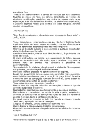 A maldade fere.
Todavia, se abandonarmos o campo do coração por não sabermos
levantar as mãos, de novo, no esforço persistente, os vermes do
desânimo proliferarão, precipites, no centro de nossas mais caras
esperanças, e se não quisermos marchar, de joelhos desconjuntados,
é possível sejamos retidos pela sombra de falsos refúgios, durante
séculos consecutivos.
100-AUSENTES
"Ora, Tomé, um dos doze, não estava com eles quando Jesus veio." -
JOÃO, 20:24.
Tomé, descontente, reclamando provas, por não haver testemunhado
a primeira visita de Jesus, depois da morte, criou um símbolo para
todos os aprendizes despreocupados das suas obrigações.
Ocorreu ao discípulo ausente o que acontece a qualquer trabalhador
distante do dever que lhe cabe.
A edificação espiritual, com as suas bênçãos de luz, é igualmente um
curso educativo.
O aluno matriculado na escola, sem assiduidade às lições, apenas
abusa do estabelecimento de ensino que o acolheu, porquanto a
simples ficha de entrada não soluciona o problema do
aproveitamento.
Sem o domínio do alfabeto, não alcançará a silabação. Sem a posse
das palavras, jamais chegará à ciência da frase.
Prevalece idêntico processo no aprimoramento do espírito.
Longe dos pequeninos deveres pata com os irmãos mais próximos,
como habilitar-se o homem para a recepção da graça divina? Se evita
o contacto com as obrigações humildes de cada dia, como dilatar os
sentimentos para ajustar-se às glórias eternas?
Tomé não estava com os amigos quando o
Mestre veio. Em seguida, formulou reclamações, criando o tipo do
aprendiz suspeitoso e exigente.
Nos trabalhos espirituais de aperfeiçoamento, a questão é análoga.
Matricula-se o companheiro, na escola de vida superior, entretanto,
ao invés de consagrar-se ao serviço das lições de cada dia, revela-se
apenas mero candidato a vantagens imediatas.
Em geral, nunca se encontra ao lado dos demais servidores, quando
Jesus vem; logo após, reclama e desespera.
A lógica, no entanto, jamais abandona o caminho reto.
Quem desejar a bênção divina, trabalhe pela merecer.
O aprendiz ausente da aula não pode reclamar benefícios decorrentes
da lição.
101-A CORTINA DO "EU"
"Porque todos buscam o que é seu e não o que é do Cristo Jesus." -
 