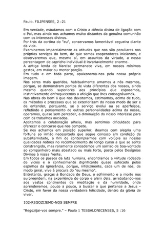 Paulo. FILIPENSES, 2 :21
Em verdade, estudamos com o Cristo a ciência divina de ligação com
o Pai, mas ainda nos achamos muito distantes da genuína comunhão
com os interesses divinos.
Por trás da cortina do "eu", conservamos lamentável cegueira diante
da vida.
Examinemos imparcialmente as atitudes que nos são peculiares nos
próprios serviços do bem, de que somos cooperadores iniciantes, e
observaremos que, mesmo aí, em assuntos da virtude, a nossa
percentagem de capricho individual é invariavelmente enorme.
A antiga lenda de Narciso permanece viva, em nossos mínimos
gestos, em maior ou menor porção.
Em tudo e em toda parte, apaixonamo-nos pela nossa própria
imagem.
Nos seres mais queridos, habitualmente amamos a nós mesmos,
porque, se demonstram pontos de vista diferentes dos nossos, ainda
mesmo quando superiores aos princípios que esposamos,
instintivamente enfraquecemos a afeição que lhes consagrávamos.
Nas obras do bem a que nos devotamos, estimamos, acima de tudo,
os métodos e processos que se exteriorizam do nosso modo de ser e
de entender, porquanto, se o serviço evolui ou se aperfeiçoa,
refletindo o pensamento de outras personalidades acima da nossa,
operamos, quase sem perceber, a diminuição do nosso interesse para
com os trabalhos iniciados.
Aceitamos a colaboração alheia, mas sentimos dificuldade para
oferecer o concurso que nos compete.
Se nos achamos em posição superior, doamos com alegria uma
fortuna ao irmão necessitado que segue conosco em condição de
subalternidade, a fim de contemplarmos com volúpia as nossas
qualidades nobres no reconhecimento de longo curso a que se sente
constrangido, mas raramente concedemos um sorriso de boa-vontade
ao companheiro mais abastado ou mais forte, posto pelos Desígnios
Divinos à nossa frente.
Em todos os passos da luta humana, encontramos a virtude rodeada
de vícios e o conhecimento dignificante quase sufocado pelos
espinhos da ignorância, porque, infelizmente, cada um de nós, de
modo geral, vive à procura do "eu mesmo".
Entretanto, graças à Bondade de Deus, o sofrimento e a morte nos
surpreendem, na experiência do corpo e além dela, arrebatando-nos
aos vastos continentes da meditação e da humildade, onde
aprenderemos, pouco a pouco, a buscar o que pertence a Jesus -
Cristo, em favor da nossa verdadeira felicidade, dentro da glória de
viver.
102-REGOZIJEMO-NOS SEMPRE
"Regozijai-vos sempre." – Paulo 1 TESSALONICENSES, 5 :16
 