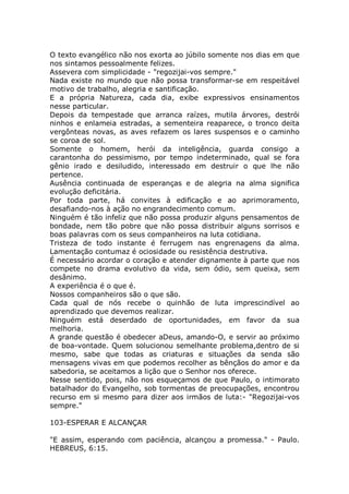 O texto evangélico não nos exorta ao júbilo somente nos dias em que
nos sintamos pessoalmente felizes.
Assevera com simplicidade - "regozijai-vos sempre."
Nada existe no mundo que não possa transformar-se em respeitável
motivo de trabalho, alegria e santificação.
E a própria Natureza, cada dia, exibe expressivos ensinamentos
nesse particular.
Depois da tempestade que arranca raízes, mutila árvores, destrói
ninhos e enlameia estradas, a sementeira reaparece, o tronco deita
vergônteas novas, as aves refazem os lares suspensos e o caminho
se coroa de sol.
Somente o homem, herói da inteligência, guarda consigo a
carantonha do pessimismo, por tempo indeterminado, qual se fora
gênio irado e desiludido, interessado em destruir o que lhe não
pertence.
Ausência continuada de esperanças e de alegria na alma significa
evolução deficitária.
Por toda parte, há convites à edificação e ao aprimoramento,
desafiando-nos à ação no engrandecimento comum.
Ninguém é tão infeliz que não possa produzir alguns pensamentos de
bondade, nem tão pobre que não possa distribuir alguns sorrisos e
boas palavras com os seus companheiros na luta cotidiana.
Tristeza de todo instante é ferrugem nas engrenagens da alma.
Lamentação contumaz é ociosidade ou resistência destrutiva.
É necessário acordar o coração e atender dignamente à parte que nos
compete no drama evolutivo da vida, sem ódio, sem queixa, sem
desânimo.
A experiência é o que é.
Nossos companheiros são o que são.
Cada qual de nós recebe o quinhão de luta imprescindível ao
aprendizado que devemos realizar.
Ninguém está deserdado de oportunidades, em favor da sua
melhoria.
A grande questão é obedecer aDeus, amando-O, e servir ao próximo
de boa-vontade. Quem solucionou semelhante problema,dentro de si
mesmo, sabe que todas as criaturas e situações da senda são
mensagens vivas em que podemos recolher as bênçãos do amor e da
sabedoria, se aceitamos a lição que o Senhor nos oferece.
Nesse sentido, pois, não nos esqueçamos de que Paulo, o intimorato
batalhador do Evangelho, sob tormentas de preocupações, encontrou
recurso em si mesmo para dizer aos irmãos de luta:- "Regozijai-vos
sempre."
103-ESPERAR E ALCANÇAR
"E assim, esperando com paciência, alcançou a promessa." - Paulo.
HEBREUS, 6:15.
 