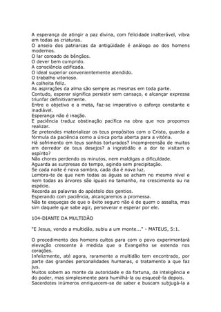 A esperança de atingir a paz divina, com felicidade inalterável, vibra
em todas as criaturas.
O anseio dos patriarcas da antigüidade é análogo ao dos homens
modernos.
O lar coroado de bênçãos.
O dever bem cumprido.
A consciência edificada.
O ideal superior convenientemente atendido.
O trabalho vitorioso.
A colheita feliz.
As aspirações da alma são sempre as mesmas em toda parte.
Contudo, esperar significa persistir sem cansaço, e alcançar expressa
triunfar definitivamente.
Entre o objetivo e a meta, faz-se imperativo o esforço constante e
inadiável.
Esperança não é inação.
E paciência traduz obstinação pacífica na obra que nos propomos
realizar.
Se pretendes materializar os teus propósitos com o Cristo, guarda a
fórmula da paciência como a única porta aberta para a vitória.
Há sofrimento em teus sonhos torturados? incompreensão de muitos
em derredor de teus desejos? a ingratidão e a dor te visitam o
espírito?
Não chores perdendo os minutos, nem maldigas a dificuldade.
Aguarda as surpresas do tempo, agindo sem precipitação.
Se cada noite é nova sombra, cada dia é nova luz.
Lembra-te de que nem todas as águas se acham no mesmo nível e
nem todas as árvores são iguais no tamanho, no crescimento ou na
espécie.
Recorda as palavras do apóstolo dos gentios.
Esperando com paciência, alcançaremos a promessa.
Não te esqueças de que o êxito seguro não é de quem o assalta, mas
sim daquele que sabe agir, perseverar e esperar por ele.
104-DIANTE DA MULTIDÃO
"E Jesus, vendo a multidão, subiu a um monte..." - MATEUS, 5:1.
O procedimento dos homens cultos para com o povo experimentará
elevação crescente à medida que o Evangelho se estenda nos
corações.
Infelizmente, até agora, raramente a multidão tem encontrado, por
parte das grandes personalidades humanas, o tratamento a que faz
jus.
Muitos sobem ao monte da autoridade e da fortuna, da inteligência e
do poder, mas simplesmente para humilhá-la ou esquecê-la depois.
Sacerdotes inúmeros enriquecem-se de saber e buscam subjugá-la a
 