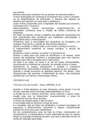 seu talante.
Políticos astuciosos exploram-lhe as paixões em proveito próprio.
Tiranos disfarçados em condutores envenenam-lhe a alma e arrojam-
na ao despenhadeiro da destruição, à maneira dos algozes de
rebanho que apartam as reses para o matadouro.
Juízes menos preparados para a dignidade das funções que exercem,
confundem-lhe o raciocínio.
Administradores menos escrupulosos arregimentam-lhe as
expressões numéricas para a criação de efeitos contrários ao
progresso.
Em todos os tempos, vemos o trabalho dos legítimos missionários do
bem prejudicado pela ignorância que estabelece perturbações e
espantalhos para a massa popular.
Entretanto, para a comunidade dos aprendizes do Evangelho, em
qualquer clima da fé, o padrão de Jesus brilha soberano.
Vendo a multidão, o Mestre sobe a um monte e começa a ensinar...
É imprescindível empenhar as nossas energias, a serviço da
educação.
Ajudemos o povo a pensar, a crescer e a aprimorar-se.
Auxiliar a todos para que todos se beneficiem e se elevem, tanto
quanto nós desejamos melhoria e prosperidade para nós mesmos,
constitui para nós a felicidade real e indiscutível.
Ao leste e ao oeste, ao norte e ao sul da nossa individualidade,
movimentam-se milhares de criaturas, em posição inferior à nossa.
Estendamos os braços, alonguemos o coração e irradiemos
entendimento, fraternidade e Simpatia, ajudando-as sem condições.
Quando o cristão pronuncia as sagradas palavras "Pai Nosso", está
reconhecendo não somente a Paternidade de Deus, mas aceitando
também por sua família a Humanidade inteira.
105-SOIS A LUZ
"Vós sois a luz do mundo." -Jesus. MATEUS, 5:14.
Quando o Cristo designou os seus discípulos, como sendo a luz do
mundo, assinalou-lhes tremenda responsabilidade na Terra.
A missão da luz é clarear caminhos, varrer sombras e salvar vidas,
missão essa que se desenvolve, invariavelmente, à custa do
combustível que lhe serve de base.
A chama da candeia gasta o óleo do pavio.
A iluminação elétrica consome a força da usina.
E a claridade, seja do Solou do candelabro, é sempre mensagem de
segurança e discernimento, reconforto e alegria, tranqüilizando
aqueles em torno dos quais resplandece.
Se nos compenetramos, pois, da lição do Cristo, interessados em
acompanhá-lo, é indispensável a nossa disposição de doar as nossas
forças na atividade incessante do bem, para que a Boa Nova brilhe na
senda de redenção para todos.
 
