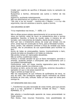 Cristão sem espírito de sacrifício é lâmpada morta no santuário do
Evangelho.
Busquemos o Senhor, oferecendo aos outros o melhor de nós
mesmos.
Sigamo-lo, auxiliando indistintamente.
Não nos detenhamos em conflitos ou perquirições sem proveito.
"Vós sois a luz do mundo" - exortou-nos o Mestre -, e a luz não
argumenta, mas sim esclarece e socorre, ajuda e ilumina.
106-SIRVAMOS AO BEM
“A luz resplandece nas trevas..." - JOÃO. 1:5
Não te aflijas porque estejas aparentemente só no serviço do bem.
Jesus era sozinho, antes de reunir os companheiros para o serviço
apostólico. Sozinho, à frente do mundo vasto, à maneira de um
lavrador, sem instrumentos de trabalho, diante da selva imensa...
Nem por isso o Cristianismo deixou de surgir por templo vivo do
amor, ainda hoje em construção na Terra, para a felicidade humana.
Jesus, porém, não obstante conhecer a força da verdade que trazia
consigo, não se prevaleceu da sua superioridade para humilhar ou
ferir.
Acima de todas as preocupações, buscou invariavelmente o bem,
através de todas as situações e em todas as criaturas.
Não perdeu tempo em reprovações descabidas.
Não se confiou a polêmicas inúteis.
Instituiu o reinado salvador de que se fizera mensageiro. servindo e
amando, ajudando sempre e alicerçando cada ensinamento com a
sua própria exemplificação.
Continuemos. pois, em nossa marcha regenerativa para a frente.
ainda mesmo quando nos sintamos a sós.
Sirvamos ao bem, acima de tudo, entretanto, evitemos discussões e
agitações em que o mal possa expandir-se.
Foge a sombra ao fulgor da luz.
Não nos esqueçamos de que milhares de quilômetros de treva, no
seio da noite, não conseguem apagar alguns milímetros da chama
brilhante de uma vela, contudo. basta um leve sopro de vento para
extingui-la.
107-RENOVEMO-NOS DIA A DIA
"...Transformai-vos pela renovação de vossa mente, para que proveis
qual é a boa, agradável e perfeita vontade de Deus." - Paulo.
ROMANOS, 12 :2.
Não adianta a transformação aparente da nossa personalidade na
feição exterior.
Mais títulos, mais recursos financeiros, mais possibilidades de
 