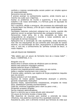 conforto e maiores considerações sociais podem ser simples agravo
de responsabilidade.
Renovemo-nos por dentro.
É preciso avançar no conhecimento superior, ainda mesmo que a
marcha nos custe suor e lágrimas.
Aceitar os problemas do mundo e superá-los, à força de nosso
trabalho e de nossa serenidade, é a fórmula justa de aquisição do
discernimento.
Dor e sacrifício, aflição e amargura, são processos de sublimação que
o Mundo Maior nos oferece, a fim de que a nossa visão espiritual seja
acrescentada.
Facilidades materiais costumam estagnar-nos a mente, quando não
sabemos vencer os perigos fascinantes das vantagens terrestres.
Renovemos nossa alma, dia a dia, estudando as lições dos
vanguardeiros do progresso e vivendo a nossa existência sob a
inspiração do serviço incessante.
Apliquemo-nos à construção da vida equilibrada, onde estivermos,
mas não nos esqueçamos de que somente pela execução de nossos
deveres, na concretização do bem, alcançaremos a compreensão da
vida, e, com ela, o conhecimento da "perfeita vontade de Deus", a
nosso respeito.
108-UM POUCO DE FERMENTO
"Não sabeis que um pouco de fermento leve da a massa toda?" -
Paulo. I CORÍNTIOS, 5: 6.
Ninguém vive só.
Nossa alma é sempre núcleo de influência para os demais.
Nossos atos possuem linguagem positiva.
Nossas palavras atuam a distância.
Achamo-nos magneticamente associados uns aos outros.
Ações e reações caracterizam-nos a marcha.
É preciso saber, portanto, que espécie de forças projetamos naqueles
que nos cercam.
Nossa conduta é um livro aberto.
Quantos de nossos gestos insignificantes alcançam o próximo,
gerando inesperadas resoluções!
Quantas frases, aparentemente inexpressivas, arrojadas de nossa
boca, estabelecem grandes acontecimentos!
Cada dia, emitimos sugestões para o bem ou para o mal...
Dirigentes arrastam dirigidos.
Servos inspiram administradores.
Qual é o caminho que a nossa atitude está indicando?
Um pouco de fermento leveda a massa toda.
Não dispomos de recursos para analisar a extensão de nossa
influência, mas podemos examinar-lhe a qualidade essencial.
Acautela-te, pois, com o alimento invisível que forneces às vidas que
 