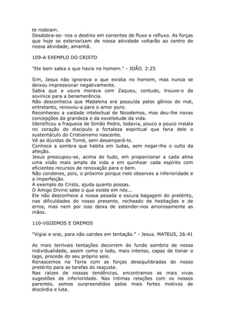 te rodeiam.
Desdobra-se- nos o destino em correntes de fluxo e refluxo. As forças
que hoje se exteriorizam de nossa atividade voltarão ao centro de
nossa atividade, amanhã.
109-A EXEMPLO DO CRISTO
"Ele bem sabia o que havia no homem." - JOÃO. 2:25
Sim, Jesus não ignorava o que existia no homem, mas nunca se
deixou impressionar negativamente.
Sabia que a usura morava com Zaqueu, contudo, trouxe-o da
sovinice para a benemerência.
Não desconhecia que Madalena era possuída pelos gênios do mal,
entretanto, renovou-a para o amor puro.
Reconheceu a vaidade intelectual de Nicodemos, mas deu-lhe novas
concepções da grandeza e da excelsitude da vida.
Identificou a fraqueza de Simão Pedro, todavia, pouco a pouco instala
no coração do discípulo a fortaleza espiritual que faria dele o
sustentáculo do Cristianismo nascente.
Vê as dúvidas de Tomé, sem desampará-lo.
Conhece a sombra que habita em Judas, sem negar-lhe o culto da
afeição.
Jesus preocupou-se, acima de tudo, em proporcionar a cada alma
uma visão mais ampla da vida e em quinhoar cada espírito com
eficientes recursos de renovação para o bem.
Não condenes, pois, o próximo porque nele observes a inferioridade e
a imperfeição.
A exemplo do Cristo, ajuda quanto possas.
O Amigo Divino sabe o que existe em nós...
Ele não desconhece a nossa pesada e escura bagagem do pretérito,
nas dificuldades do nosso presente, recheado de hesitações e de
erros, mas nem por isso deixa de estender-nos amorosamente as
mãos.
110-VIGIEMOS E OREMOS
"Vigiai e orai, para não cairdes em tentação." - Jesus. MATEUS, 26:41
As mais terríveis tentações decorrem do fundo sombrio de nossa
individualidade, assim como o lodo, mais intenso, capaz de tisnar o
lago, procede do seu próprio seio.
Renascemos na Terra com as forças desequilibradas do nosso
pretérito para as tarefas do reajuste.
Nas raízes de nossas tendências, encontramos as mais vivas
sugestões de inferioridade. Nas íntimas relações com os nossos
parentes, somos surpreendidos pelos mais fortes motivos de
discórdia e luta.
 