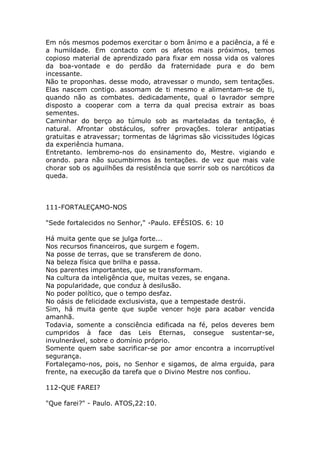 Em nós mesmos podemos exercitar o bom ânimo e a paciência, a fé e
a humildade. Em contacto com os afetos mais próximos, temos
copioso material de aprendizado para fixar em nossa vida os valores
da boa-vontade e do perdão da fraternidade pura e do bem
incessante.
Não te proponhas. desse modo, atravessar o mundo, sem tentações.
Elas nascem contigo. assomam de ti mesmo e alimentam-se de ti,
quando não as combates. dedicadamente, qual o lavrador sempre
disposto a cooperar com a terra da qual precisa extrair as boas
sementes.
Caminhar do berço ao túmulo sob as marteladas da tentação, é
natural. Afrontar obstáculos, sofrer provações. tolerar antipatias
gratuitas e atravessar; tormentas de lágrimas são vicissitudes lógicas
da experiência humana.
Entretanto. lembremo-nos do ensinamento do, Mestre. vigiando e
orando. para não sucumbirmos às tentações. de vez que mais vale
chorar sob os aguilhões da resistência que sorrir sob os narcóticos da
queda.
111-FORTALEÇAMO-NOS
"Sede fortalecidos no Senhor," -Paulo. EFÉSIOS. 6: 10
Há muita gente que se julga forte...
Nos recursos financeiros, que surgem e fogem.
Na posse de terras, que se transferem de dono.
Na beleza física que brilha e passa.
Nos parentes importantes, que se transformam.
Na cultura da inteligência que, muitas vezes, se engana.
Na popularidade, que conduz à desilusão.
No poder político, que o tempo desfaz.
No oásis de felicidade exclusivista, que a tempestade destrói.
Sim, há muita gente que supõe vencer hoje para acabar vencida
amanhã.
Todavia, somente a consciência edificada na fé, pelos deveres bem
cumpridos à face das Leis Eternas, consegue sustentar-se,
invulnerável, sobre o domínio próprio.
Somente quem sabe sacrificar-se por amor encontra a incorruptível
segurança.
Fortaleçamo-nos, pois, no Senhor e sigamos, de alma erguida, para
frente, na execução da tarefa que o Divino Mestre nos confiou.
112-QUE FAREI?
"Que farei?" - Paulo. ATOS,22:10.
 