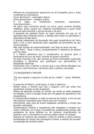 Milhares de companheiros aproximam-se do Evangelho para o culto
inveterado ao comodismo.
Como dominarei? - interrogam alguns.
Como descansarei? - indagam outros.
E os rogos se multiplicam, estranhos, reprováveis,
incompreensíveis...
Há quem peça reconforto barato na carne, quem reclame afeições
indébitas, quem suspire por negócios inconfessáveis e quem exija
recursos para dificultar o serviço da paz e do bem.
A pergunta do apóstolo Paulo, no justo momento em que se vê
agraciado pela Presença Divina, é padrão para todos os aprendizes e
seguidores da Boa Nova.
O grande trabalhador da Revelação não pede transferência da Terra
para o Céu e nem descamba para sugestões de favoritismo ao seu
círculo pessoal.
Não roga isenção de responsabilidade, nem foge ao dever da luta.
- Que farei? - disse a Jesus, compreendendo o impositivo do esforço
que lhe cabia.
E o Mestre determina que o companheiro se levante para a
sementeira de luz e de amor, através do próprio sacrifício.
Se foste chamado à fé, não recorras ao Divino Orientador suplicando
privilégios e benefícios que justifiquem tua permanência na
estagnação espiritual.
Procuremos com o Senhor o serviço que a sua Infinita Bondade nos
reserva e caminharemos, vitoriosos, para a sublime renovação.
113-BUSQUEMOS O MELHOR
"Por que reparas o argueiro no olho de teu irmão?" - Jesus. MATEUS,
7:3
A pergunta do Mestre, ainda agora, é clara e oportuna.
Muitas vezes, o homem que traz o argueiro num dos olhos traz
igualmente consigo os pés sangrando.
Depois de laboriosa jornada na virtude, ele revela as mãos calejadas
no trabalho e tem o coração ferido por mil golpes da Ignorância e da
inexperiência.
É imprescindível habituar a visão na procura do melhor, a fim de que
não sejamos ludibriados pela malícia que nos é própria.
Comumente, pelo vezo de buscar bagatelas, perdemos o ensejo das
grandes realizações.
Colaboradores valiosos e respeitáveis são relegados à margem por
nossa irreflexão, em muitas circunstâncias simplesmente porque são
portadores de leves defeitos ou de sombras insignificantes do
pretérito, que o movimento em serviço poderia sanar ou dissipar.
Nódulos na madeira não impedem a obra do artífice e certos trechos
empedrados do campo não conseguem frustrar o esforço do lavrador
na produção da semente nobre.
 