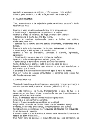 apóstolo a sua promessa solene: -. “Certamente, cedo venho”.
Vale-te, pois, do tempo e não te faças tardio na preparação.
11-GLORIFIQUEMOS
“Ora, a nosso Deus e Pai seja dada glória para todo o sempre” - Paulo
FILIPENSES 4:20
Quando o vaso se retirou da cerâmica, dizia sem palavras:
- Bendito seja o fogo que me proporcionou a solidez.
Quando o arado se ausentou da forja, afirmava em silêncio:
- Bendito seja o malho que me deu forma,
Quando a madeira aprimorada passou a brilhar no palácio,
exclamava, sem voz:
- Bendita seja a lâmina que me cortou cruelmente, preparando-me a
beleza.
Quando a seda luziu, formosa.. no templo, asseverava no íntimo:
- Bendita seja a feia lagarta que me deu vida.
Quando a flor se entreabriu, veludosa e sublime, agradeceu,
apressada:
- Bendita a terra escura que me encheu de perfume.
Quando o enfermo recuperou a saúde, gritou, feliz:
- Bendita seja a dor que me trouxe a lição do equilíbrio.
Tudo é belo, tudo é grande, tudo é santo na casa de Deus.
Agradeçamos a tempestade que renova, a luta que aperfeiçoa, o
sofrimento que ilumina.
A alvorada é maravilha do céu que vem após a noite na Terra.
Que em todas as nossas dificuldades e sombras seja nosso Pai
glorificado para sempre.
12-IMPEDIMENTOS
"Pondo de lado todo o impedimento... corramos com perseverança a
carreira que nos está proposta". - Paulo. (HEBREUS, 12:1.)
Por onde transites, na Terra, transportando o vaso de tua fé a
derramar-se em boas obras, encontrarás sempre impedimentos a
granel, dificultando-te a ação.
Hoje, é o fracasso nas tentativas iniciais de progresso.
Amanhã, é o companheiro que falha.
Depois, é a perseguição descaridosa ao teu ideal.
Afligir-te-ás com o fel de muitos lábios que te merecem apreço.
Sofrerás, de quando em quando, a incompreensão dos outros.
Periodicamente encontrarás na vanguarda obstáculos mil, induzindo-
te à inércia ou à negação.
A carreira que nos está proposta, no entanto, deve desdobrar-se no
roteiro do bem incessante...
Que fazer com as pessoas e circunstâncias que nos compelem ao
 