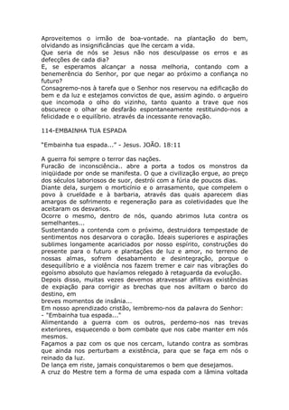 Aproveitemos o irmão de boa-vontade. na plantação do bem,
olvidando as insignificâncias que lhe cercam a vida.
Que seria de nós se Jesus não nos desculpasse os erros e as
defecções de cada dia?
E, se esperamos alcançar a nossa melhoria, contando com a
benemerência do Senhor, por que negar ao próximo a confiança no
futuro?
Consagremo-nos à tarefa que o Senhor nos reservou na edificação do
bem e da luz e estejamos convictos de que, assim agindo. o argueiro
que incomoda o olho do vizinho, tanto quanto a trave que nos
obscurece o olhar se desfarão espontaneamente restituindo-nos a
felicidade e o equilíbrio. através da incessante renovação.
114-EMBAINHA TUA ESPADA
“Embainha tua espada...” - Jesus. JOÃO. 18:11
A guerra foi sempre o terror das nações.
Furacão de inconsciência.. abre a porta a todos os monstros da
iniqüidade por onde se manifesta. O que a civilização ergue, ao preço
dos séculos laboriosos de suor, destrói com a fúria de poucos dias.
Diante dela, surgem o morticínio e o arrasamento, que compelem o
povo à crueldade e à barbaria, através das quais aparecem dias
amargos de sofrimento e regeneração para as coletividades que lhe
aceitaram os desvarios.
Ocorre o mesmo, dentro de nós, quando abrimos luta contra os
semelhantes...
Sustentando a contenda com o próximo, destruidora tempestade de
sentimentos nos desarvora o coração. Ideais superiores e aspirações
sublimes longamente acariciados por nosso espírito, construções do
presente para o futuro e plantações de luz e amor, no terreno de
nossas almas, sofrem desabamento e desintegração, porque o
desequilíbrio e a violência nos fazem tremer e cair nas vibrações do
egoísmo absoluto que havíamos relegado à retaguarda da evolução.
Depois disso, muitas vezes devemos atravessar aflitivas existências
de expiação para corrigir as brechas que nos aviltam o barco do
destino, em
breves momentos de insânia...
Em nosso aprendizado cristão, lembremo-nos da palavra do Senhor:
- "Embainha tua espada..."
Alimentando a guerra com os outros, perdemo-nos nas trevas
exteriores, esquecendo o bom combate que nos cabe manter em nós
mesmos.
Façamos a paz com os que nos cercam, lutando contra as sombras
que ainda nos perturbam a existência, para que se faça em nós o
reinado da luz.
De lança em riste, jamais conquistaremos o bem que desejamos.
A cruz do Mestre tem a forma de uma espada com a lâmina voltada
 