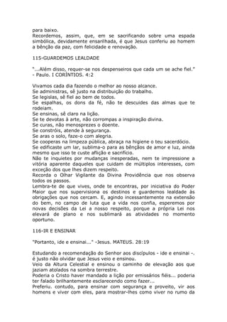 para baixo.
Recordemos, assim, que, em se sacrificando sobre uma espada
simbólica, devidamente ensarilhada, é que Jesus conferiu ao homem
a bênção da paz, com felicidade e renovação.
115-GUARDEMOS LEALDADE
“...Além disso, requer-se nos despenseiros que cada um se ache fiel.”
- Paulo. I CORÍNTIOS. 4:2
Vivamos cada dia fazendo o melhor ao nosso alcance.
Se administras, sê justo na distribuição do trabalho.
Se legislas, sê fiel ao bem de todos.
Se espalhas, os dons da fé, não te descuides das almas que te
rodeiam.
Se ensinas, sê claro na lição.
Se te devotas à arte, não corrompas a inspiração divina.
Se curas, não menosprezes o doente.
Se constróis, atende à segurança.
Se aras o solo, faze-o com alegria.
Se cooperas na limpeza pública, abraça na higiene o teu sacerdócio.
Se edificaste um lar, sublima-o para as bênçãos de amor e luz, ainda
mesmo que isso te custe aflição e sacrifício.
Não te inquietes por mudanças inesperadas, nem te impressione a
vitória aparente daqueles que cuidam de múltiplos interesses, com
exceção dos que lhes dizem respeito.
Recorda o Olhar Vigilante da Divina Providência que nos observa
todos os passos.
Lembra-te de que vives, onde te encontras, por iniciativa do Poder
Maior que nos supervisiona os destinos e guardemos lealdade às
obrigações que nos cercam. E, agindo incessantemente na extensão
do bem, no campo de luta que a vida nos confia, esperemos por
novas decisões da Lei a nosso respeito, porque a própria Lei nos
elevará de plano e nos sublimará as atividades no momento
oportuno.
116-IR E ENSINAR
"Portanto, ide e ensinai..." -Jesus. MATEUS. 28:19
Estudando a recomendação do Senhor aos discípulos - ide e ensinai -.
é justo não olvidar que Jesus veio e ensinou.
Veio da Altura Celestial e ensinou o caminho de elevação aos que
jaziam atolados na sombra terrestre.
Poderia o Cristo haver mandado a lição por emissários fiéis... poderia
ter falado brilhantemente esclarecendo como fazer...
Preferiu. contudo, para ensinar com segurança e proveito, vir aos
homens e viver com eles, para mostrar-lhes como viver no rumo da
 