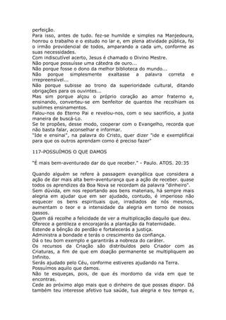 perfeição.
Para isso, antes de tudo. fez-se humilde e simples na Manjedoura,
honrou o trabalho e o estudo no lar e, em plena atividade pública, foi
o irmão providencial de todos, amparando a cada um, conforme as
suas necessidades.
Com indiscutível acerto, Jesus é chamado o Divino Mestre.
Não porque possuísse uma cátedra de ouro...
Não porque fosse o dono da melhor biblioteca do mundo...
Não porque simplesmente exaltasse a palavra correta e
irrepreensível...
Não porque subisse ao trono da superioridade cultural, ditando
obrigações para os ouvintes...
Mas sim porque alçou o próprio coração ao amor fraterno e,
ensinando, converteu-se em benfeitor de quantos lhe recolhiam os
sublimes ensinamentos.
Falou-nos do Eterno Pai e revelou-nos, com o seu sacrifício, a justa
maneira de buscá-Lo.
Se te propões, desse modo, cooperar com o Evangelho, recorda que
não basta falar, aconselhar e informar.
"Ide e ensinai", na palavra do Cristo, quer dizer "ide e exemplificai
para que os outros aprendam como é preciso fazer"
117-POSSUÍMOS O QUE DAMOS
“É mais bem-aventurado dar do que receber." - Paulo. ATOS. 20:35
Quando alguém se refere à passagem evangélica que considera a
ação de dar mais alta bem-aventurança que a ação de receber. quase
todos os aprendizes da Boa Nova se recordam da palavra "dinheiro".
Sem dúvida, em nos reportando aos bens materiais, há sempre mais
alegria em ajudar que em ser ajudado, contudo, é imperioso não
esquecer os bens espirituais que, irradiados de nós mesmos,
aumentam o teor e a intensidade da alegria em torno de nossos
passos.
Quem dá recolhe a felicidade de ver a multiplicação daquilo que deu.
Oferece a gentileza e encorajarás a plantação da fraternidade.
Estende a bênção do perdão e fortalecerás a justiça.
Administra a bondade e terás o crescimento da confiança.
Dá o teu bom exemplo e garantirás a nobreza do caráter.
Os recursos da Criação são distribuídos pelo Criador com as
Criaturas, a fim de que em doação permanente se multipliquem ao
Infinito.
Serás ajudado pelo Céu, conforme estiveres ajudando na Terra.
Possuímos aquilo que damos.
Não te esqueças, pois, de que és mordomo da vida em que te
encontras.
Cede ao próximo algo mais que o dinheiro de que possas dispor. Dá
também teu interesse afetivo tua saúde, tua alegria e teu tempo e,
 