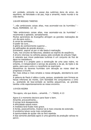 em verdade, entrarás na posse dos sublimes dons do amor, do
equilíbrio, da felicidade e da paz, hoje e amanhã, neste mundo e na
vida eterna.
118-EM NOSSAS TAREFAS
"...não ambicioneis coisas altas, mas acomodai-vos às humildes." -
Paulo. ROMANOS. 12: 16
"Não ambicioneis coisas altas, mas acomodai-vos às humildes" -
recomenda o apóstolo. sensatamente.
Muitos aprendizes do Evangelho almejam as grandes realizações de
um dia para outro...
A coroa da santidade...
O poder da cura...
A glória do conhecimento superior...
As edificações de grande alcance...
Entretanto. aspirar só por si não basta à realização.
Tudo, nos círculos da Natureza, obedece ao espírito de seqüência.
A árvore vitoriosa na colheita passou pela condição do arbusto frágil.
A catarata que move poderosas turbinas é um conjunto de fios de
água no nascedouro.
Imponente é o projeto para a construção de uma casa nobre, no
entanto, é indispensável o serviço da picareta e da pá, do tijolo e da
pedra, para que a arte e o reconforto se exprimam.
Abracemos os deveres humildes com devoção ao nosso ideal de
progresso e triunfo.
Por mais árdua e mais simples a nossa obrigação, atendamo-la com
amor.
A palavra de Paulo é sábia e justa, porque, escalando com firmeza as
faixas inferiores do monte, com facilidade lhe conquistamos o cimo
e,. aceitando de boa-vontade as tarefas pequeninas, as grandes
tarefas virão espontaneamente ao nosso encontro.
119-EIA AGORA
"Eia agora, vós que dizeis... amanhã.. ." - TIAGO, 4:13
Agora é o momento decisivo para fazer o bem.
Amanhã, provavelmente...
O amigo terá desaparecido.
A dificuldade estará maior.
A moléstia terá ficado mais grave.
A ferida, possivelmente, mostrar-se-á mais crescida de extensão.
O problema talvez surja mais complicado.
A oportunidade de ajudar não se fará repetida.
A boa semente plantada agora é uma garantia da produção valiosa no
porvir.
 