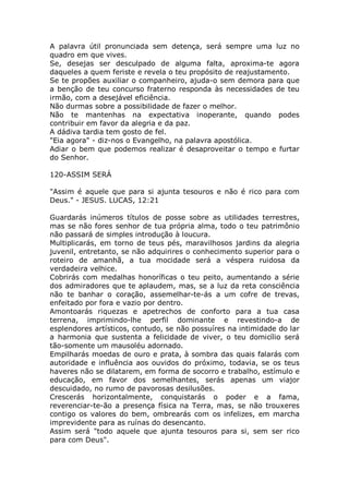 A palavra útil pronunciada sem detença, será sempre uma luz no
quadro em que vives.
Se, desejas ser desculpado de alguma falta, aproxima-te agora
daqueles a quem feriste e revela o teu propósito de reajustamento.
Se te propões auxiliar o companheiro, ajuda-o sem demora para que
a benção de teu concurso fraterno responda às necessidades de teu
irmão, com a desejável eficiência.
Não durmas sobre a possibilidade de fazer o melhor.
Não te mantenhas na expectativa inoperante, quando podes
contribuir em favor da alegria e da paz.
A dádiva tardia tem gosto de fel.
"Eia agora" - diz-nos o Evangelho, na palavra apostólica.
Adiar o bem que podemos realizar é desaproveitar o tempo e furtar
do Senhor.
120-ASSIM SERÁ
"Assim é aquele que para si ajunta tesouros e não é rico para com
Deus." - JESUS. LUCAS, 12:21
Guardarás inúmeros títulos de posse sobre as utilidades terrestres,
mas se não fores senhor de tua própria alma, todo o teu patrimônio
não passará de simples introdução à loucura.
Multiplicarás, em torno de teus pés, maravilhosos jardins da alegria
juvenil, entretanto, se não adquirires o conhecimento superior para o
roteiro de amanhã, a tua mocidade será a véspera ruidosa da
verdadeira velhice.
Cobrirás com medalhas honoríficas o teu peito, aumentando a série
dos admiradores que te aplaudem, mas, se a luz da reta consciência
não te banhar o coração, assemelhar-te-ás a um cofre de trevas,
enfeitado por fora e vazio por dentro.
Amontoarás riquezas e apetrechos de conforto para a tua casa
terrena, imprimindo-lhe perfil dominante e revestindo-a de
esplendores artísticos, contudo, se não possuíres na intimidade do lar
a harmonia que sustenta a felicidade de viver, o teu domicílio será
tão-somente um mausoléu adornado.
Empilharás moedas de ouro e prata, à sombra das quais falarás com
autoridade e influência aos ouvidos do próximo, todavia, se os teus
haveres não se dilatarem, em forma de socorro e trabalho, estímulo e
educação, em favor dos semelhantes, serás apenas um viajor
descuidado, no rumo de pavorosas desilusões.
Crescerás horizontalmente, conquistarás o poder e a fama,
reverenciar-te-ão a presença física na Terra, mas, se não trouxeres
contigo os valores do bem, ombrearás com os infelizes, em marcha
imprevidente para as ruínas do desencanto.
Assim será "todo aquele que ajunta tesouros para si, sem ser rico
para com Deus".
 