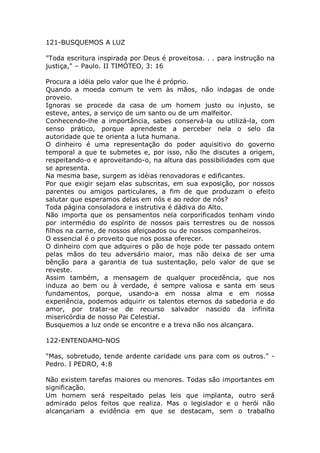 121-BUSQUEMOS A LUZ
"Toda escritura inspirada por Deus é proveitosa. . . para instrução na
justiça," – Paulo. II TIMÓTEO, 3: 16
Procura a idéia pelo valor que lhe é próprio.
Quando a moeda comum te vem às mãos, não indagas de onde
proveio.
Ignoras se procede da casa de um homem justo ou injusto, se
esteve, antes, a serviço de um santo ou de um malfeitor.
Conhecendo-lhe a importância, sabes conservá-la ou utilizá-la, com
senso prático, porque aprendeste a perceber nela o selo da
autoridade que te orienta a luta humana.
O dinheiro é uma representação do poder aquisitivo do governo
temporal a que te submetes e, por isso, não lhe discutes a origem,
respeitando-o e aproveitando-o, na altura das possibilidades com que
se apresenta.
Na mesma base, surgem as idéias renovadoras e edificantes.
Por que exigir sejam elas subscritas, em sua exposição, por nossos
parentes ou amigos particulares, a fim de que produzam o efeito
salutar que esperamos delas em nós e ao redor de nós?
Toda página consoladora e instrutiva é dádiva do Alto.
Não importa que os pensamentos nela corporificados tenham vindo
por intermédio do espírito de nossos pais terrestres ou de nossos
filhos na carne, de nossos afeiçoados ou de nossos companheiros.
O essencial é o proveito que nos possa oferecer.
O dinheiro com que adquires o pão de hoje pode ter passado ontem
pelas mãos do teu adversário maior, mas não deixa de ser uma
bênção para a garantia de tua sustentação, pelo valor de que se
reveste.
Assim também, a mensagem de qualquer procedência, que nos
induza ao bem ou à verdade, é sempre valiosa e santa em seus
fundamentos, porque, usando-a em nossa alma e em nossa
experiência, podemos adquirir os talentos eternos da sabedoria e do
amor, por tratar-se de recurso salvador nascido da infinita
misericórdia de nosso Pai Celestial.
Busquemos a luz onde se encontre e a treva não nos alcançara.
122-ENTENDAMO-NOS
"Mas, sobretudo, tende ardente caridade uns para com os outros." -
Pedro. I PEDRO, 4:8
Não existem tarefas maiores ou menores. Todas são importantes em
significação.
Um homem será respeitado pelas leis que implanta, outro será
admirado pelos feitos que realiza. Mas o legislador e o herói não
alcançariam a evidência em que se destacam, sem o trabalho
 