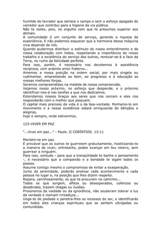 humilde do lavrador que semeia o campo e sem o esforço apagado do
varredor que contribui para a higiene da via pública.
Não te isoles, pois, no orgulho com que te presumes superior aos
demais.
A comunidade é um conjunto de serviço, gerando a riqueza da
experiência. E não podemos esquecer que a harmonia dessa máquina
viva depende de nós.
Quando pudermos distribuir o estímulo do nosso entendimento e de
nossa colaboração com todos, respeitando a importância do nosso
trabalho e a excelência do serviço dos outros, renovar-se-á a face da
Terra, no rumo da felicidade perfeita.
Para isso, porém, é necessário nos devotemos à assistência
recíproca, com ardente amor fraterno...
Amemos a nossa posição na ordem social, por mais singela ou
rudimentar, emprestando ao bem, ao progresso e à educação as
nossas melhores forças.
Seremos compreendidos na medida de nossa compreensão.
Vejamos nosso próximo, no esforço que despende, e o próximo
identificar-nos-á nas tarefas a que nos dedicamos.
Estendamos nossos braços aos seres que nos cercam e eles nos
responderão com o melhor que possuem.
O capital mais precioso da vida é o da boa-vontade. Ponhamo-lo em
movimento e a nossa existência estará enriquecida de bênçãos e
alegrias,
hoje e sempre, onde estivermos.
123-VIVER EM PAZ
“...Vivei em paz...” - Paulo. II CORÍNTIOS. 13:11
Mantém-te em paz.
É provável que os outros te guerreiem gratuitamente, hostilizando-te
a maneira de viver; entretanto, podes avançar em teu roteiro, sem
guerrear a ninguém.
Para isso, contudo - para que a tranqüilidade te banhe o pensamento
-, é necessário que a compaixão e a bondade te sigam todos os
passos.
Assume contigo mesmo o compromisso de evitar a exasperação.
Junto da serenidade, poderás analisar cada acontecimento e cada
pessoa no lugar e, na posição que lhes dizem respeito.
Repara, carinhosamente, os que te procuram no caminho...
Todos os que surgem, aflitos ou desesperados, coléricos ou
desabridos, trazem chagas ou ilusões.
Prisioneiros da vaidade ou da ignorância, não souberam tolerar a luz
da verdade e clamam irritadiços...
Unge-te de piedade e penetra-lhes os recessos do ser, e identificarás
em todos eles crianças espirituais que se sentem ultrajadas ou
contundidas.
 