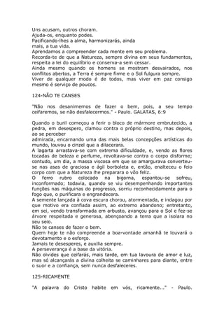 Uns acusam, outros choram.
Ajuda-os, enquanto podes.
Pacificando-lhes a alma, harmonizarás, ainda
mais, a tua vida.
Aprendamos a compreender cada mente em seu problema.
Recorda-te de que a Natureza, sempre divina em seus fundamentos,
respeita a lei do equilíbrio e conserva-a sem cessar.
Ainda mesmo quando os homens se mostram desvairados, nos
conflitos abertos, a Terra é sempre firme e o Sol fulgura sempre.
Viver de qualquer modo é de todos, mas viver em paz consigo
mesmo é serviço de poucos.
124-NÃO TE CANSES
"Não nos desanimemos de fazer o bem, pois, a seu tempo
ceifaremos, se não desfalecermos." - Paulo. GALATAS, 6:9
Quando o buril começou a ferir o bloco de mármore embrutecido, a
pedra, em desespero, clamou contra o próprio destino, mas depois,
ao se perceber
admirada, encarnando uma das mais belas concepções artísticas do
mundo, louvou o cinzel que a dilacerara.
A lagarta arrastava-se com extrema dificuldade, e, vendo as flores
tocadas de beleza e perfume, revoltava-se contra o corpo disforme;
contudo, um dia, a massa viscosa em que se amargurava converteu-
se nas asas de graciosa e ágil borboleta e, então, enalteceu o feio
corpo com que a Natureza lhe preparara o vôo feliz.
O ferro rubro colocado na bigorna, espantou-se sofreu,
inconformado; todavia, quando se viu desempenhando importantes
funções nas máquinas do progresso, sorriu reconhecidamente para o
fogo que, o purificara e engrandecera.
A semente lançada à cova escura chorou, atormentada, e indagou por
que motivo era confiada assim, ao extremo abandono; entretanto,
em sei, vendo transformada em arbusto, avançou para o Sol e fez-se
árvore respeitada e generosa, abençoando a terra que a isolara no
seu seio.
Não te canses de fazer o bem.
Quem hoje te não compreende a boa-vontade amanhã te louvará o
devotamento e o esforço.
Jamais te desesperes, e auxilia sempre.
A perseverança é a base da vitória.
Não olvides que ceifarás, mais tarde, em tua lavoura de amor e luz,
mas só alcançarás a divina colheita se caminhares para diante, entre
o suor e a confiança, sem nunca desfaleceres.
125-RICAMENTE
"A palavra do Cristo habite em vós, ricamente..." - Paulo.
 