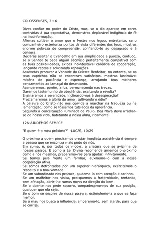 COLOSSENSES, 3:16
Dizes confiar no poder do Cristo, mas, se o dia aparece em cores
contrárias à tua expectativa, demonstras deplorável indigência de fé
na inconformação.
Afirmas cultivar o amor que o Mestre nos legou, entretanto, se o
companheiro exterioriza pontos de vista diferentes dos teus, mostras
enorme pobreza de compreensão, confiando-te ao desagrado e à
censura.
Declaras aceitar o Evangelho em sua simplicidade e pureza, contudo,
se o Senhor te pede algum sacrifício perfeitamente compatível com
as tuas possibilidades, exibes incontestável carência de cooperação,
lançando reptos e solicitando reparações.
Asseveras procurar a Vontade do Celeste Benfeitor, no entanto, se os
teus caprichos não se encontram satisfeitos, mostras lastimável
miséria de paciência e esperança, arrojando teus melhores
pensamentos ao lamaçal do desencanto.
Acenderemos, porém, a luz, permanecendo nas trevas.
Daremos testemunho de obediência, exaltando a revolta?
Ensinaremos a serenidade, inclinando-nos à desesperação?
Proclamaremos a glória do amor, cultivando o ódio?
A palavra do Cristo não nos convida a marchar na fraqueza ou na
lamentação, como se fôssemos tutelados da ignorância.
Segundo a conceituação iluminada de Paulo, Boa Nova deve irradiar-
se de nossa vida, habitando a nossa alma, ricamente.
126-AJUDEMOS SEMPRE
"E quem é o meu próximo?" -LUCAS, 10:29
O próximo a quem precisamos prestar imediata assistência é sempre
a pessoa que se encontra mais perto de nós.
Em suma, é, por todos os modos, a criatura que se avizinha de
nossos passos. E como a Lei Divina recomenda amemos o próximo
como a nós mesmos, preparemo-nos para ajudar, infinitamente...
Se temos pela frente um familiar, auxiliemo-lo com a nossa
cooperação ativa.
Se somos defrontados por um superior hierárquico, exercitemos o
respeito e a boa-vontade.
Se um subordinado nos procura, ajudemo-lo com atenção e carinho.
Se um malfeitor nos visita, pratiquemos a fraternidade, tentando,
sem afetação, abrir-lhe rumos novos na direção do bem.
Se o doente nos pede socorro, compadeçamo-nos de sua posição,
qualquer que ela seja.
Se o bom se socorre de nossa palavra, estimulemo-la a que se faça
melhor.
Se o mau nos busca a influência, amparemo-lo, sem alarde, para que
se corrija.
 