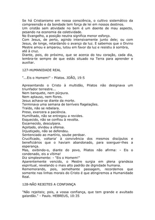 Se há Cristianismo em nossa consciência, o cultivo sistemático da
compreensão e da bondade tem força de lei em nossos destinos.
Um cristão sem atividade no bem é um doente de mau aspecto,
pesando na economia da coletividade.
No Evangelho, a posição neutra significa menor esforço.
Com Jesus, de perto, agindo intensivamente junto dele; ou com
Jesus, de longe, retardando o avanço da luz. E sabemos que o Divino
Mestre amou e amparou, lutou em favor da luz e resistiu à sombra,
até à cruz.
Diante, pois, do próximo, que se acerca do teu coração, cada dia,
lembra-te sempre de que estás situado na Terra para aprender e
auxiliar.
127-HUMANIDADE REAL
"...Eis o Homem!" - Pilatos. JOÃO, 19:5
Apresentando o Cristo à multidão, Pilatos não designava um
triunfador terrestre...
Nem banquete, nem púrpura.
Nem aplauso, nem flores.
Jesus achava-se diante da morte.
Terminava uma semana de terríveis flagelações.
Traído, não se rebelara.
Preso, exercera a paciência.
Humilhado, não se entregou a revides.
Esquecido, não se confiou à revolta.
Escarnecido, desculpara.
Açoitado, olvidou a ofensa.
Injustiçado, não se defendeu.
Sentenciado ao martírio, soube perdoar.
Crucificado, voltaria' à convivência dos mesmos discípulos e
beneficiários que o haviam abandonado, para soerguer-lhes a
esperança.
Mas, exibindo-o, diante do povo, Pilatos não afirma: - Eis o
condenado, eis a vítima!
Diz simplesmente: - "Eis o Homem!"
Aparentemente vencido, o Mestre surgia em plena grandeza
espiritual, revelando o mais alto padrão de dignidade humana.
Rememorando, pois, semelhante passagem, recordemos que
somente nas linhas morais do Cristo é que atingiremos a Humanidade
Real.
128-NÃO REJEITES A CONFIANÇA
"Não rejeiteis; pois, a vossa confiança, que tem grande e avultado
galardão." - Paulo. HEBREUS, 10:35
 