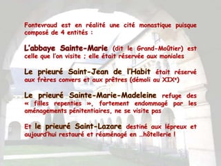 Fontevraud est en réalité une cité monastique puisque
composé de 4 entités :

                                 (dit le Grand-Moûtier) est
celle que l’on visite ; elle était réservée aux moniales

                                           était réservé
aux frères convers et aux prêtres (démoli au XIXe)

                                              refuge des
« filles repenties », fortement endommagé par les
aménagements pénitentiaires, ne se visite pas

Et                               destiné aux lépreux et
aujourd’hui restauré et réaménagé en …hôtellerie !
 