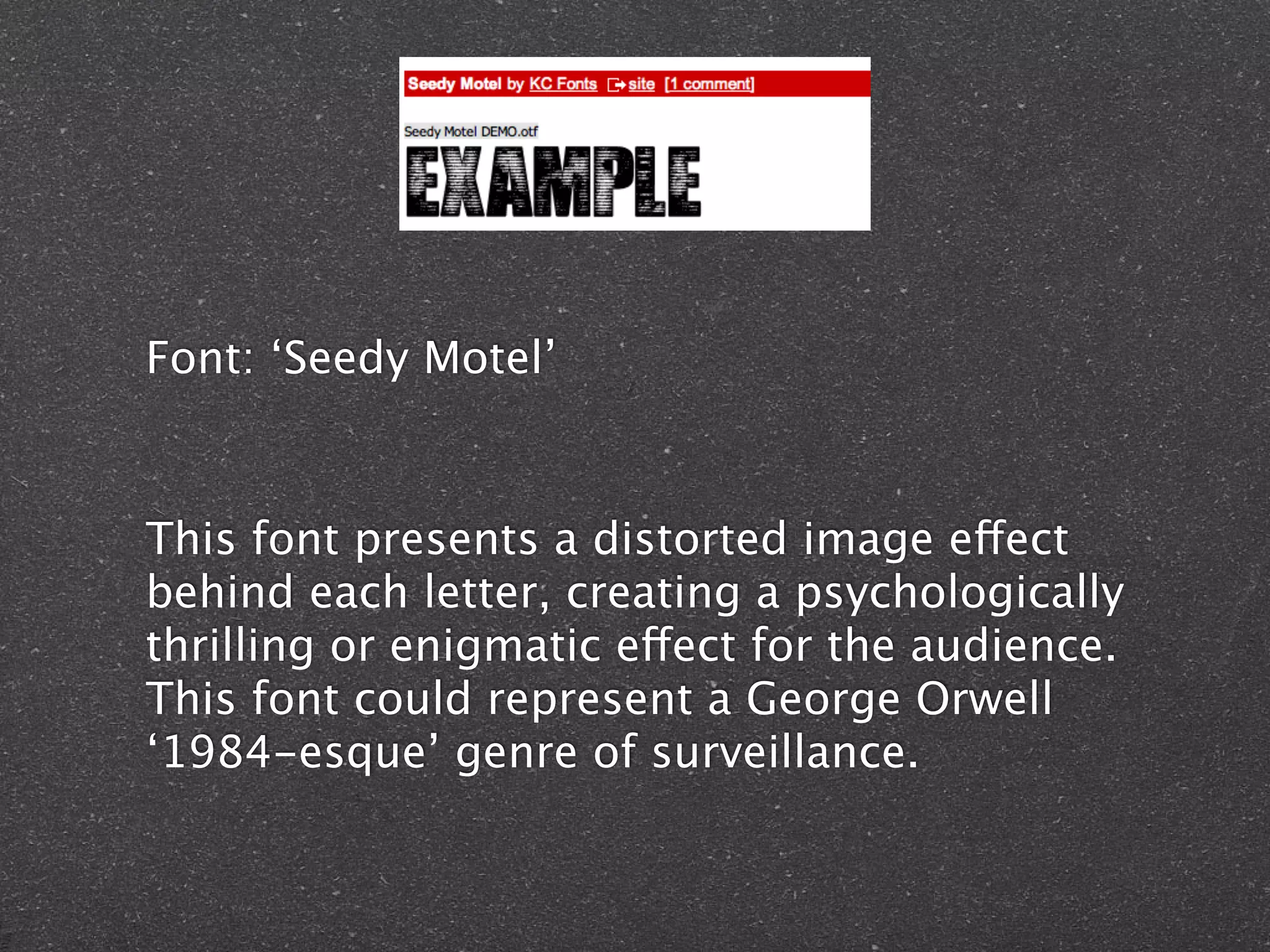 Font: ‘Seedy Motel’
This font presents a distorted image effect
behind each letter, creating a psychologically
thrilling or enigmatic effect for the audience.
This font could represent a George Orwell
‘1984-esque’ genre of surveillance.