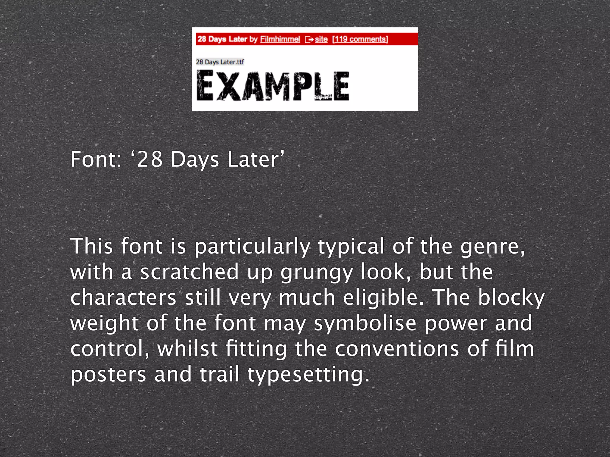 Font: ‘28 Days Later’
This font is particularly typical of the genre,
with a scratched up grungy look, but the
characters still very much eligible. The blocky
weight of the font may symbolise power and
control, whilst fitting the conventions of film
posters and trail typesetting.