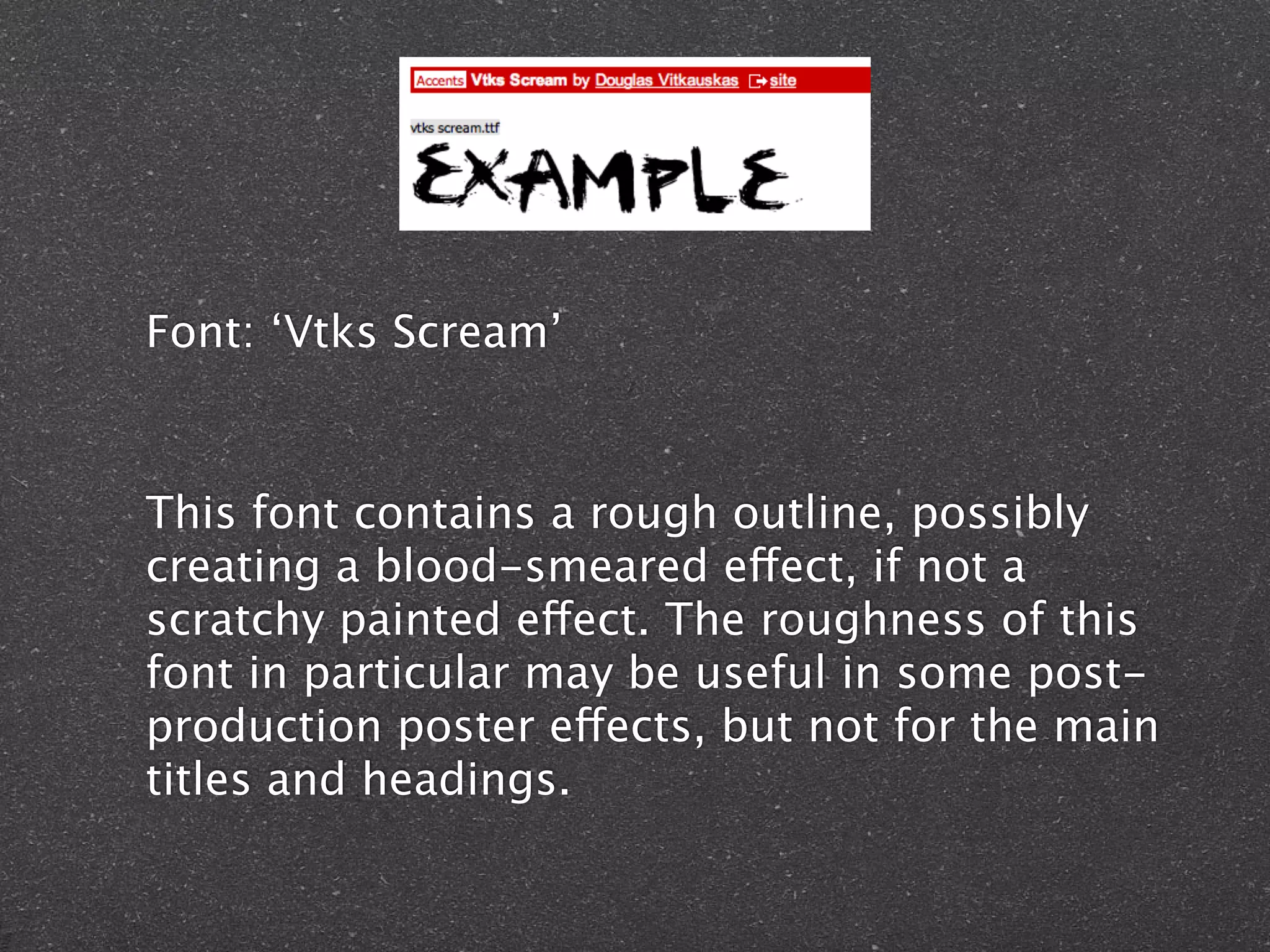 Font: ‘Vtks Scream’
This font contains a rough outline, possibly
creating a blood-smeared effect, if not a
scratchy painted effect. The roughness of this
font in particular may be useful in some post-
production poster effects, but not for the main
titles and headings.