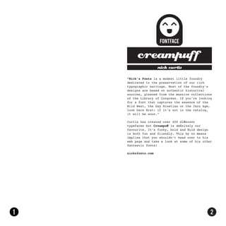 nick curtis

“Nick’s Fonts is a modest little foundry
dedicated to the preservation of our rich
typographic heritage. Most of the foundry’s
designs are based on authentic historical
sources, gleaned from the massive collections
of the Library of Congress. If you’re looking
for a font that captures the essence of the
Wild West, the Gay Nineties or the Jazz Age,
look here first: if it’s not in the catalog,
it will be soon.”

Curtis has created over 400 different
typefaces but Creampuff is definitely our
favourite. It’s funky, bold and fluid design
is both fun and friendly. This by no means
implies that you shouldn’t head over to his
web page and take a look at some of his other
fantastic fonts!

nicksfonts.com
 