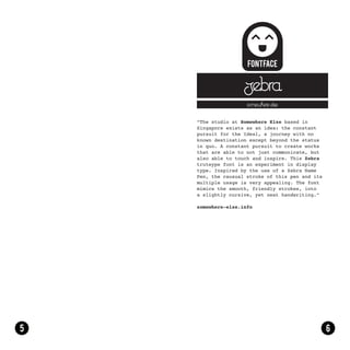 zebra
                 somewhere else


“The studio at Somewhere Else based in
Singapore exists as an idea: the constant
pursuit for the Ideal, a journey with no
known destination except beyond the status
in quo. A constant pursuit to create works
that are able to not just communicate, but
also able to touch and inspire. This Zebra
truteype font is an experiment in display
type. Inspired by the use of a Zebra Name
Pen, the causual stroke of this pen and its
multiple usage is very appealing. The font
mimics the smooth, friendly strokes, into
a slightly cursive, yet neat handwriting.”

somewhere-else.info
 