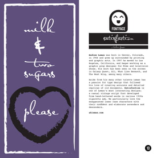 satisfaction
                 Andrew Leman



Andrew Leman was born in Denver, Colorado,
in 1966 and grew up surrounded by printing
and graphic arts. In 1997 he moved to Los
Angeles, California, and began working as a
graphic prop designer for films and television
shows. His work has been seen on the screen
in Galaxy Quest, Ali, What Lies Beneath, and
The West Wing, among many others.

Aside from his many other talents Leman has
a passion for type design that followed
his love of creating accurate and detailed
replicas of old documents. Satisfaction is
one of Leman’s most interesting designs;
a casual vintage script font developed
from hand-lettered words in various 1930s
cigarette ads. We particularly love the
exaggerated lower case characters with
their confident and elaborate ascenders and
descenders.

ahleman.com
 