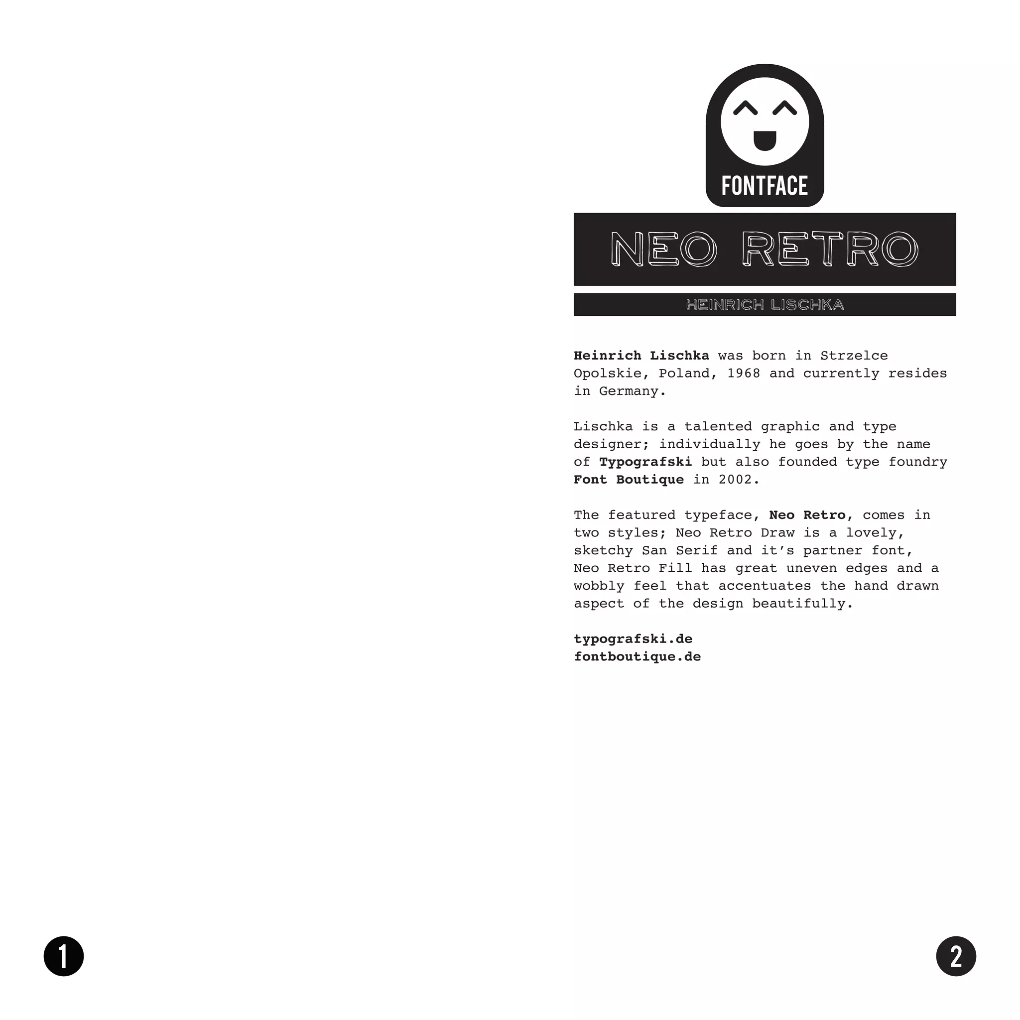 Neo Retro
             HEINRICH LISCHKA


Heinrich Lischka was born in Strzelce
Opolskie, Poland, 1968 and currently resides
in Germany.

Lischka is a talented graphic and type
designer; individually he goes by the name
of Typografski but also founded type foundry
Font Boutique in 2002.

The featured typeface, Neo Retro, comes in
two styles; Neo Retro Draw is a lovely,
sketchy San Serif and it’s partner font,
Neo Retro Fill has great uneven edges and a
wobbly feel that accentuates the hand drawn
aspect of the design beautifully.

typografski.de
fontboutique.de
 