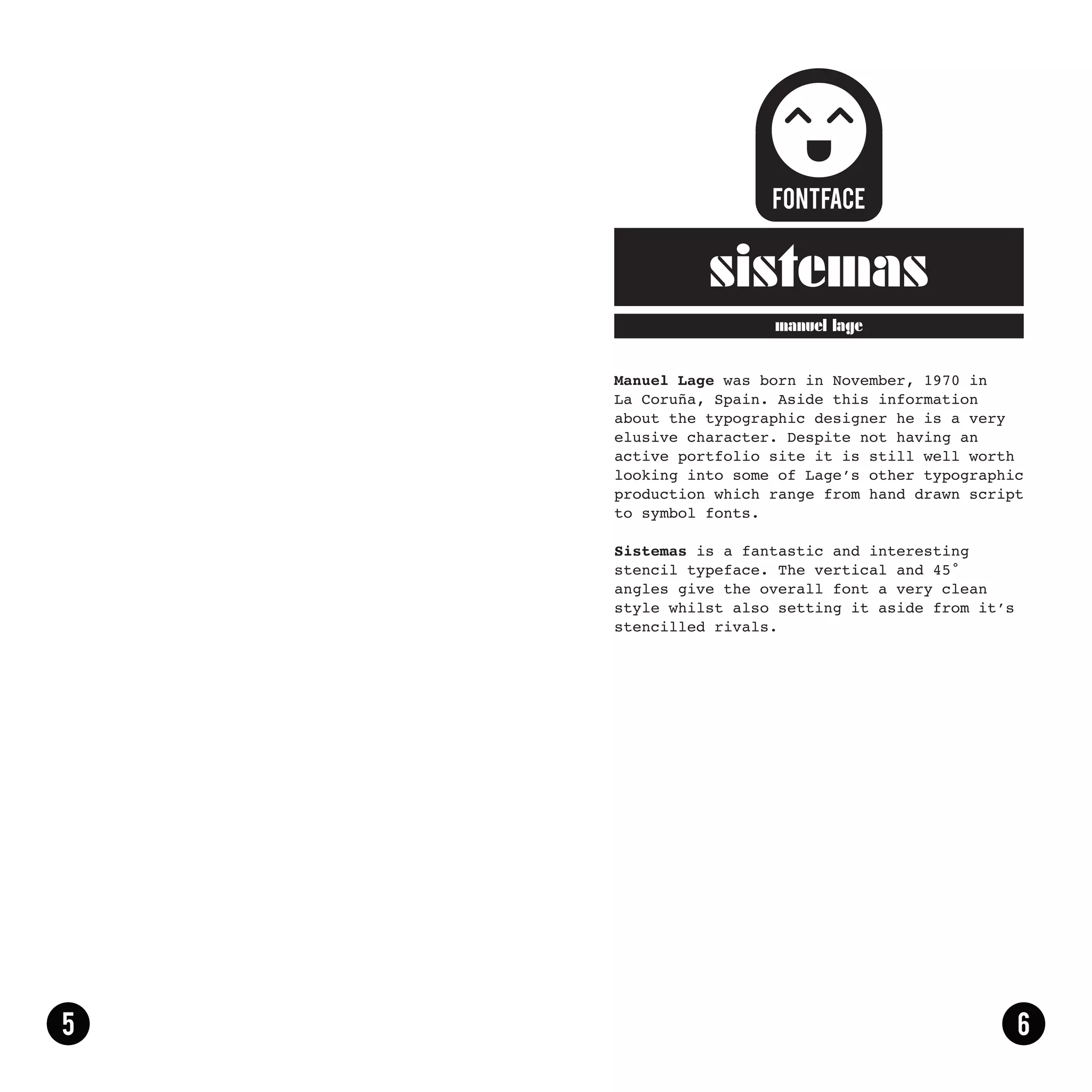 sistemas
                 manuel lage


Manuel Lage was born in November, 1970 in
La Coruña, Spain. Aside this information
about the typographic designer he is a very
elusive character. Despite not having an
active portfolio site it is still well worth
looking into some of Lage’s other typographic
production which range from hand drawn script
to symbol fonts.

Sistemas is a fantastic and interesting
stencil typeface. The vertical and 45 ̊
angles give the overall font a very clean
style whilst also setting it aside from it’s
stencilled rivals.
 